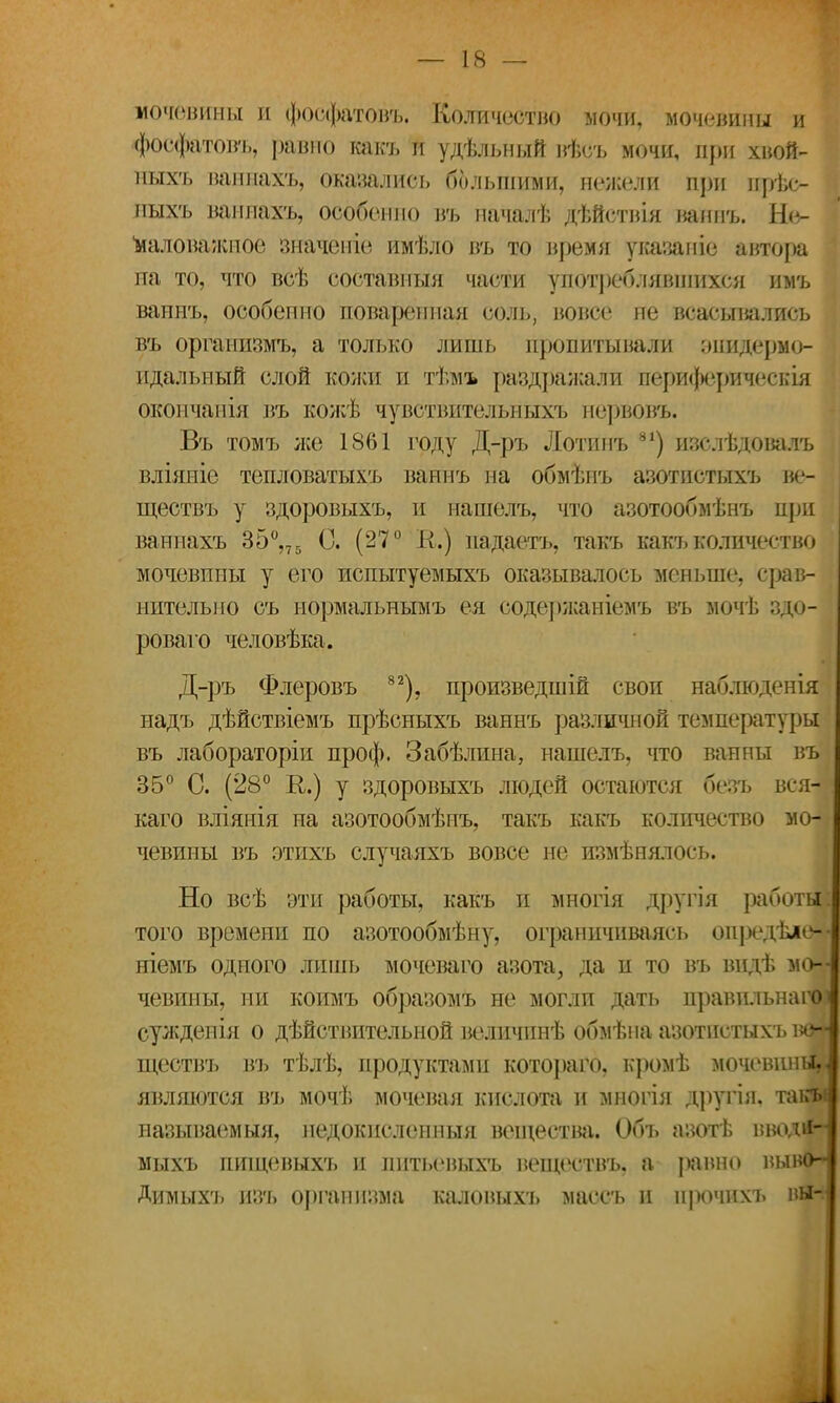 мочевины и фосфатовь. Количество мочи, мочевины и фосфатовь, равно какъ и удѣльный вѣеъ мочи, при хвой- ныхъ ваннахъ, оказались большими, нежели при прѣс- пыхъ ваннахъ, особенно въ пачалѣ дѣйствія нанпъ. Не- маловажное значеніе имѣло въ то время указаніе автора на то, что всѣ составпыя части употреблявшихся имъ ваннъ, особенно поваренная соль, вовсе не всасывались въ организмъ, а только лишь пропитывали эпидермо- идальный слой кожи и тѣмъ раздражали периферическія окончания въ кожѣ чувствительныхъ нервовъ. Въ томъ лее 1861 году Д-ръ Лотинъ 81) изслѣдовалъ вліяніе тепловатыхъ ваннъ на обмѣнъ азотистыхъ ве- ществъ у здоровыхъ, и нашелъ, что азотообмѣнъ при ваннахъ 35°,75 С. (27° К.) падаетъ, такъ какъ количество і мочевины у его испытуемыхъ оказывалось меньше, срав- нительно съ нормальнымъ ея содержаніемъ въ мочѣ здо- рОваго человѣка. Д-ръ Флеровъ 82), произведшій свои наблюденія надъ дѣйствіемъ прѣсныхъ ваннъ различной температуры въ лабораторіи проф. Забѣлина, нашелъ, что ванны въ 35° С. (28° К.) у здоровыхъ людей остаются безъ вся-я каго вліянія на азотообмѣпъ, такъ какъ количество мо- чевины въ этихъ случаяхъ вовсе не измѣнялось. Но всѣ эти работы, какъ и многія другія работы: того времени по азотообмѣну, ограничиваясь опредѣіе— ніемъ одного лишь мочеваго азота, да и то въ видѣ мо- чевины, ни коимъ образомъ не могли дать правильнагоі сужденія о действительной величпнѣ обмѣна азотистыхъ во~І ществъ въ тѣлѣ, продуктами котораго, кромѣ мочевины,^ явлшотся въ мочѣ мочевая кислота и многія другія, такн называемый, недокислеиныя вещества. Обь азотѣ нво.Ш~ мыхъ пиіцевыхъ и пнтьевыхъ веществъ, а {хінно выв(Ь Димыхъ изъ организма каловыхъ маесъ и прочим, пы-