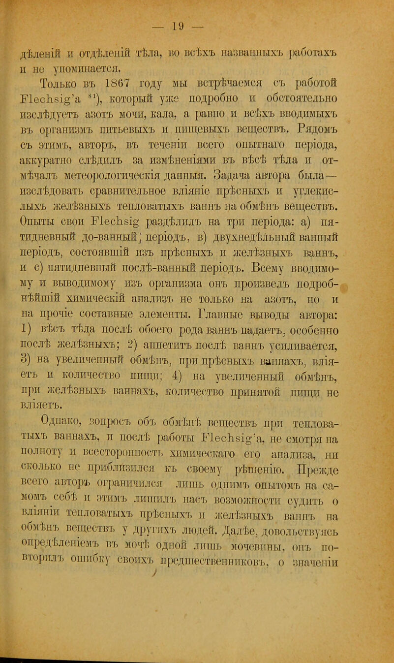 дѣленій и отделеніГг тѣла, во всѣхъ названныхъ работахъ и но упоминается, Только въ 1867 году мы ветрѣчаемся съ работой Е1ес1іві§'а 81), который уже подробно и обстоятельно изслѣдуетъ азотъ мочи, кала, а равно и всѣхъ вводимыхъ въ организмъ питьевыхъ и ппщевыхъ веществъ. Рядомъ съ этимъ, авторъ, въ теченіи всего оиытнаго періода, аккуратно слѣдилъ за измѣненіями въ вѣсѣ тѣла и от- мѣчалъ метеорологическія данныя. Задача автора была— изслѣдовать сравнительное вліяніе прѣсныхъ и углекис- лыхъ желѣзныхъ тепловатыхъ ваннъ на обмѣнъ веществъ. Опыты свои Е1есКзі§- раздѣлилъ на три періода: а) пя- тидневный до-ванный ] періодъ, в) двух недѣЛьный ванный періодъ, состоявшій изъ прѣсныхъ и желѣзныхъ ваннъ, и с) пятидневный послѣ-ванный періодъ. Всему вводимо- му и выводимому изъ организма онъ произвелъ подроб- нѣйшій химическій анализъ не только на азотъ, но и на прочіе составные элементы. Главные выводы автора: 1) вѣсъ тѣла послѣ обоего рода ваннъ падаетъ, особенно послѣ желѣзныхъ; 2) аппетитъ послѣ ваннъ усиливается, 3) на увеличенный обмѣнъ, при прѣсныхъ ваннахъ, влія- етъ и количество пищи; 4) на увеличенный обмѣнъ, при желѣзныхъ ваннахъ, количество принятой пищи не вліяетъ. Однако, вопросъ объ обмѣнѣ веществъ при теплова- тыхъ ваннахъ, и послѣ работы ШесЬзі^а, не смотря на полноту и всесторонность химическаго его анализа, ни сколько не приблизился къ своему рѣшенію. Прежде всего авторъ ограничился лишь однимъ опытомъ на са- момъ себѣ п этимъ лишилъ насъ возможности судить о вліяніи тепловатыхъ прѣсныхъ и желѣзныхъ ваннъ ва обмѣнъ веществъ у другихъ людей. Далѣе, довольствуясь Огіредѣленіемъ въ мочѣ одной лишь мочевины, от, по- вторилъ ошибку своихъ предпіественниковъ, о значеніи