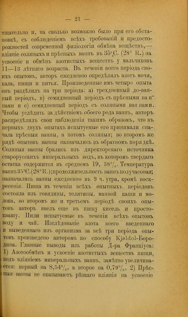 тщательно и. на сколько возможно было при его обста- новки, съ соблюденіемъ всѣхъ требованій и предосто- рожностей современной физіологіп обмѣна вещѣствъ,— вліяніе соляныхъ и прѣсныхъ ваннъ въ35°.С. (28° К.) на усвоеніе и обмѣнъ азотистыхъ веществъ у мальчиковъ П_ІЗ лѣтняго возраста. Въ течеиіи всего періода сво- ихъ опытовъ, авторъ еліедневно опредѣлялъ азотъ мочи, кала, пищи и питья. Произведенные имъ четыре опыта онъ раздѣлилъ на три періода: а) трехдневный до-ван- ный періодъ, в) семидневный періодъ съ прѣсными ва н нами и с) семидневный періодъ съ соляными ваннами. Чтобы услѣдить за дѣйствіемъ обоего рода ваннъ, авторъ распредѣлилъ свои наблюденія такимъ образомъ, что въ первыхъ двухъ опытахъ испытуемые его принимали сна- чала прѣсныя ванны, а потомъ соляныя; во второмъ же рядѣ опытовъ ванны назначались въ обратномъ порядкѣ. Соляныя ванны брались изъ директорскаго источника старорусскихъ минеральныхъ водъ, въ которомъ твердаго остатка содержится въ среднемъ 19, 38°/0- Температура ваннъ 3 5 °0. (280 Е.); продоллштельность ваннъ получасовая; назначались ванны ежедневно въ 9 ч. утра, кромѣ воск- ресенія. Пища въ теченіи всѣхъ опытныхъ періодовъ состояла изъ говядины, телятины, манной каши и мо- лока, во второмъ же и третьемъ періодѣ своихъ опы- товъ авторъ ввелъ еще въ пищу кисель и просто- квашу. Пили испытуемые въ теченіи всѣхъ опытовъ воду и чай. Изслѣдованіе азота всего введеннаго и выведеннаго изъ организма за всѣ три періода опы- товъ произведено авторомъ по способу К]эИо1-Воро- дипа. Главные выводы изъ работы Д-ра Фраппіуса: 1) Азотообмѣнъ и усвоеніе азотистыхъ веществъ пищи, подъ вліяніемъ минеральныхъ ваннъ, замѣтно увеличива- ется: первый на 8,54%, а второе на 0,79°/0, 2) Прѣс- ныя ванны не оказываютъ рѣзкаго вліянія на усвоеніе