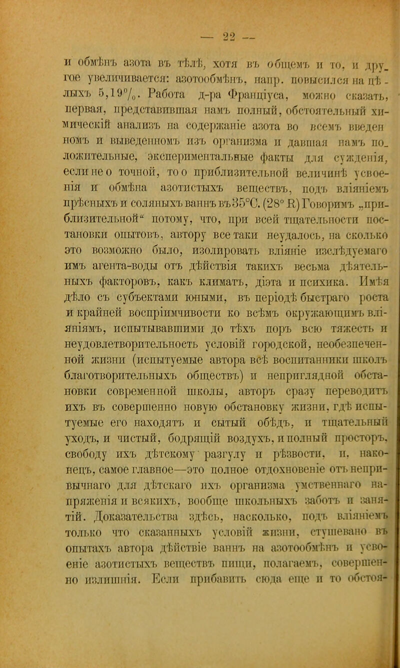 и обмѣнъ азота въ тѣлѣ, хотя въ общтъ и то. и дру_ гое увеличивается: азотообмѣнъ, папр. повысил ся на цѣ - лыхъ 5,19%. Работа д-ра Франціуса, можно сказать, первая, представившая намъ полный, обстоятельный хи- мическій аиализъ на содержаніе азота во всемъ введен помъ и выведеиномъ изъ организма и давшая намъ по_ ложительные, экспериментальные факты для сужденія, если не о точной, то о приблизительной величинѣ усвое- нія и обмѣпа азотистыхъ веществъ, подъ вліяніемъ прѣсныхъ и соляныхъ ваннъ въ35°С. (28° К) Говоримъ ..при- близительной потому, что, при всей тщательности пос- тановки опытовъ, автору всетаки неудалось, на сколько это возможно было, изолировать вліяніе пзслѣдуемаго имъ агента-воды отъ дѣйствія такихъ весьма дѣятель- ныхъ факторовъ, какъ климатъ, діэта и психика. Имѣя дѣло съ субъектами юными, въ періодѣ быстраго роста и крайней воспріимчивости ко всѣмъ окружающпмъ влі- яніямъ, испытывавшими до тѣхъ поръ всю тяжесть и неудовлетворительность условій городской, необезпечен- ной жизни (испытуемые автора всѣ воспитанники школъ благотворительныхъ обществъ) и непрпглядноіі поста- новки современной школы, авторъ сразу переводить ихъ въ совершенно новую обстановку жизни, гдѣ испы- туемые его находятъ и сытый обѣдъ, и тщательный уходъ, и чистый, бодрящій воздухъ, и полный просторъ, свободу ихъ дѣтскому разгулу и рѣзвости, и. нако- неиъ, самое главное—это полное отдохновеніе отъ непрп- вычнаго для дѣтскаго ихъ организма умственнаго на- пряжения и всякпхъ, вообще школыіыхъ заботь и заня- тій. Доказательства здѣсь, насколько, подъ вліяніемъ только что сказанпыхъ условій жизни, стушевано в*ь опытахъ автора дѣйствіе ваннъ на азотообмѣнъ и усво- еніе азотистыхъ веществъ пищи, полагаемъ, совершен- но излишпія. Если прибавить сюда еще п то обстоя-