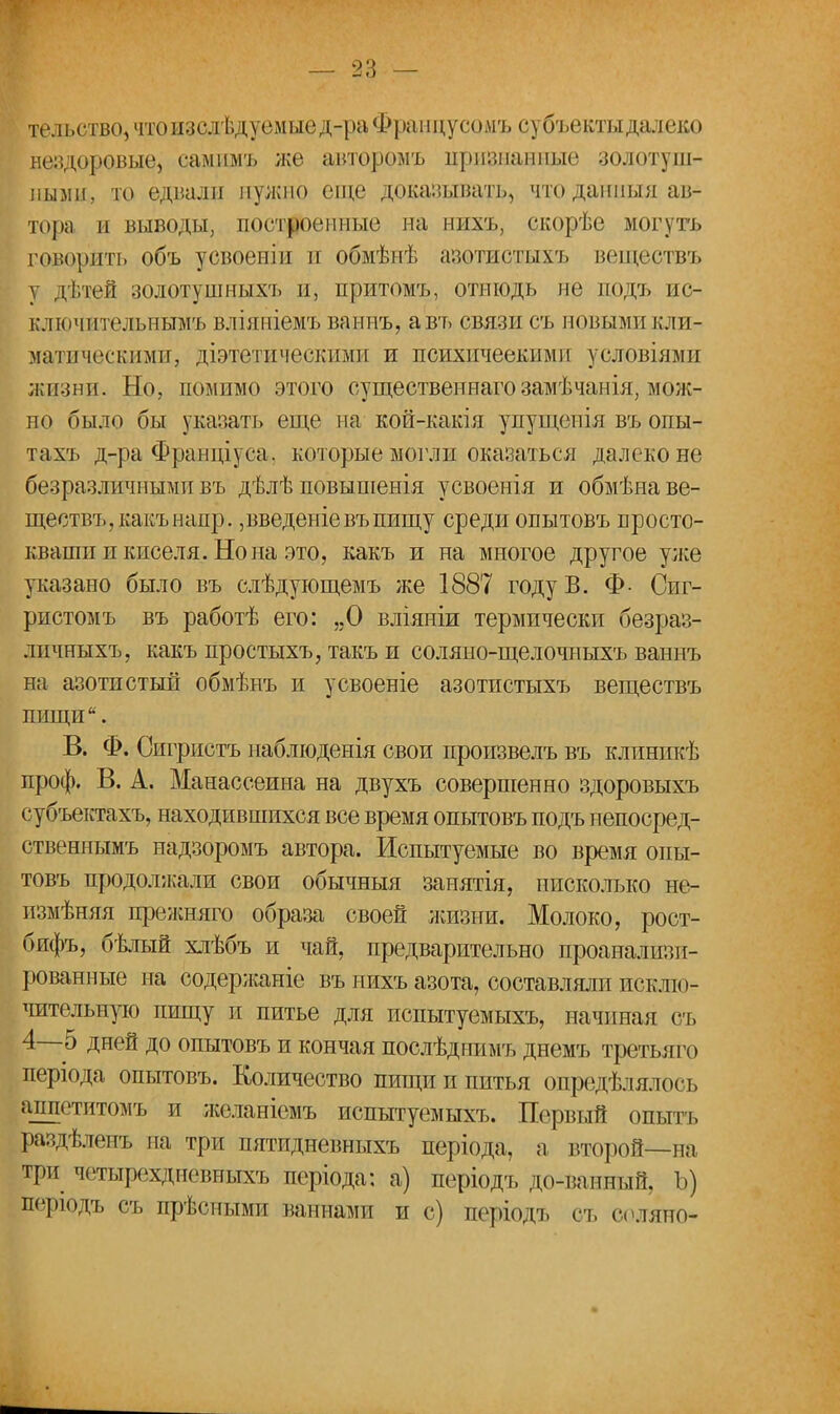 тельство, что изслѣдуемые д-ра Фрапцусомъ субъектыдалеко нездоровые, самимъ же авторомъ признанные золотуш- ными, то едвали нужно еще доказывать, что данный ав- тора ы выводы, построенные на нихъ, скорѣе могутъ говорйть объ усвоеніи и обмѣнѣ азотистыхъ веществъ у дѣтей золотушныхъ и, притомъ, отнюдь не подъ не- сли ічптельнымъ вліяніемъ ваннъ, авъ связи съ новыми кли- матическими, діэтетическими и психичеекими условіями жизни. Но, помимо этого существеннаго замѣчанія, мож- но было бы указан» еще на кой-какія упущенія въ опы- тахъ д-ра Фраиціуеа. которые могли оказаться далеко не безразличными въ дѣлѣ повыпіенія усвоенія и обмѣна ве- ществъ, какъ напр. ,введете въ пищу среди опытовъ просто- кваши и киселя. Но на это, какъ и на многое другое уже указано было въ слѣдующемъ же 1887 году В. Ф Сиг- ристомъ въ работѣ его: „О вліяніи термически безраз- личныхъ, какъ простыхъ, такъ и соляио-щелочныхъ ваннъ на азотистый обмѣнъ и усвоеніе азотистыхъ веществъ пищи. В. Ф. Оигристъ наблюденія свои произвелъ въ клинпкѣ проф. В. А. Манассеина на двухъ совершенно здоровыхъ субъектахъ, находившихся все время опытовъ подъ непосред- ственнымъ надзоромъ автора. Испытуемые во время опы- товъ продолжали свои обычныя занятія, нисколько не- измѣняя прежняго образа своей жизни. Молоко, рост- бифъ, бѣлый хлѣбъ и чай, предварительно проанализи- рованные на содержаніе въ нихъ азота, составляли исклю- чительную пищу и питье для испытуемыхъ, начиная съ 4—5 дней до опытовъ и кончая послѣдпимъ днемъ третьяго періода опытовъ. Количество пищи и питья опредѣлялось аппститомъ и желаніежь испытуемыхъ. Первый опытъ раздѣлеиъ па три пятидневныхъ періода, а, второй—на три четырехдневныхъ періода: а) періодъ до-ванный, Ъ) порюдъ съ прѣсными ваннами и с) періодъ съ соляно-