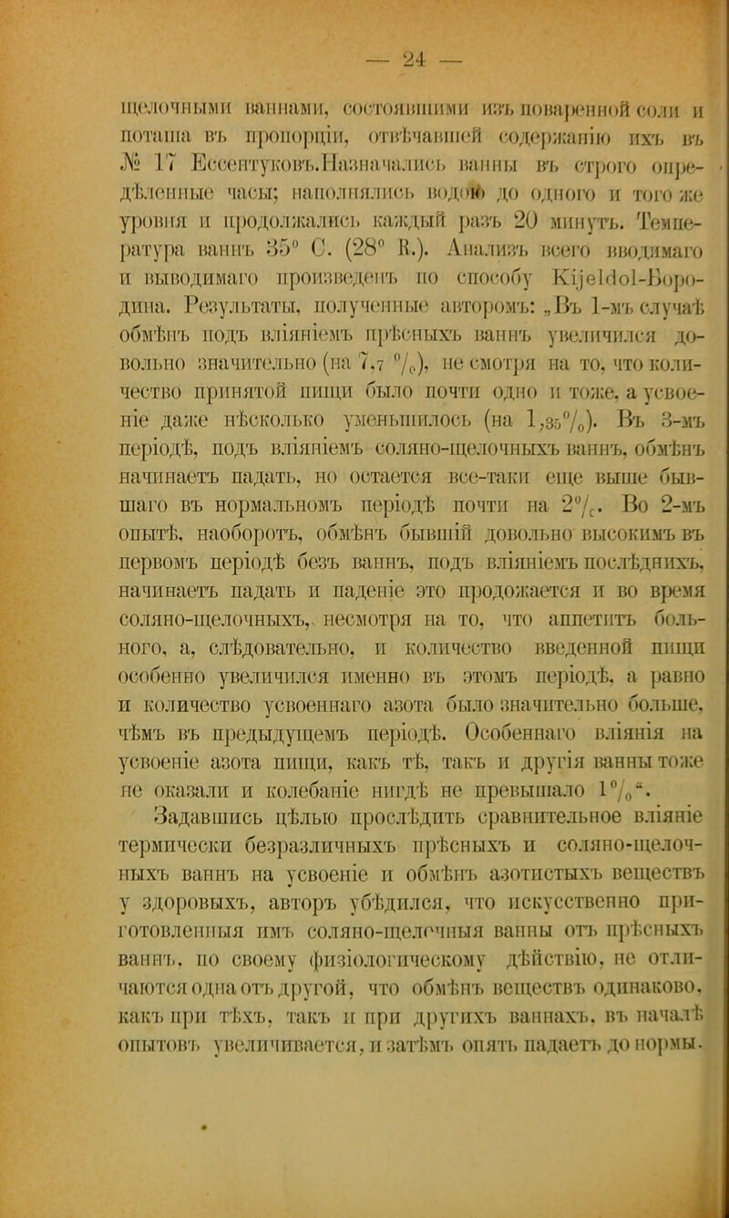 щелочными паннами, состоявшими изъ поваренной соли и поташа въ проиорціи, отвечавшей содержание ихъ т> № 17 ЕссептуковъЛІавначались ванны въ строго онре- дѣлонные часы; наполнялись водой) до одного и того же уровня и продолжались каждый разъ 20 минуть. Темпе- ратура ваннъ 35° С. (28° В.). Айалиэъ всего вводимаго и выводимаго произведена по способу Куеісіоі-Боро- дипа. Результаты, полученные авторомъ: „Въ 1-мъ случаѣ обмѣнъ иодъ вліяніемъ прѣсныхъ ваннъ увеличился до- вольно значительно (на 7,7 °/0), не смотря на то, что коли- чество принятой пищи было почти одно и тоже, а усвое- ніе даже нѣсколько уменьшилось (на 1,35%)* ®ъ 3-мъ періодѣ, подъ вліяніемъ соляно-щелочныхъ ваннъ, обмѣнъ яачинаетъ падать, но остается все-таки еще выше быв- шаго въ нормальномъ періодѣ почти на 2°/с« Во 2-мъ опытѣ, наоборотъ, обмѣнъ бывшій довольно высокимъ въ первомъ періодѣ безъ ваннъ, подъ вліяніемъ послѣднихъ, начинаетъ падать и паденіе это продожается и во время соляно-щелочныхъ,, несмотря на то, что аппетитъ боль- ного, а, слѣдовательно, и количество введенной пшдп особенно увеличился именно въ этомъ періодѣ. а равно и количество усвоеннаго азота было значительно больше, чѣмъ въ предыдущемъ періодѣ. Особеннаго вліянія на усвоеніе азота пищи, какъ тѣ, такъ и другія ванны тоже не оказали и колебаніе нигдѣ не превышало 1°/<Л Задавшись цѣлыо прослѣдпть сравнительное вліяніе термически безразличныхъ прѣсныхъ и соляно-щелоч- ныхъ ваннъ на усвоеніе и обмѣнъ азотпстыхъ веществъ у здоровыхъ, авторъ убѣдился, что искусственно прп- готовленпыя имъ соляно-щелочныя ванны отъ прѣсныхъ ваннъ. по своему физіологическому дѣйствію, не отли- чаются одна отъ другой, что обмѣнъ веществъ одинаково, какъ при тѣхъ, такъ и при другпхъ ванпахъ. въ началѣ опытовт» увеличивается, и затѣмъ опять падаетъ до нормы.