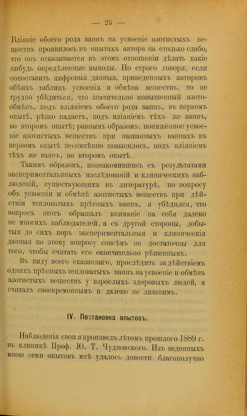 Вліяніе обоего рода ваннъ на усвоеніе азотистыхъ ве- ществъ проявилось въ опытахъ автора на столько слабо, что онъ отказывается въ этомъ отнопіеніи дѣлать какіе иибудь определенные выводы. Но строго говоря, (м лн сопоставить цифровыя данныя, приведенпыхъ авторомъ обѣихъ таблицъ усвоеиія и обмѣна веществъ, то не трудно убѣдиться, что значительно повышенный азото- обмѣнъ, подъ вліяніемъ обоего рода ваннъ, въ первомъ опытѣ, рѣзко падаетъ, подъ вліяніемъ тѣхъ же ваннъ, во второмъ опытѣ; равнымъ образомъ, пониженное усвое- ніе азотистыхъ веществъ при назваяныхъ ваннахъ въ первомъ опытѣ нееомнѣнно повысилось, подъ вліяніемъ тѣхъ же ваннъ, во второмъ опытѣ. Такимъ образомъ, познакомившись съ результатами эксперпментальнныхъ изслѣдованій и клиническихъ наб- люденій, существующихъ въ литературѣ, по вопросу объ усвоеніи и обмѣнѣ азотистыхъ веществъ при дѣй- ствіи тепловатыхъ прѣсныхъ ваннъ, я убѣдился, что вопросъ этотъ обращалъ вниманіе на себя далеко не многихъ наблюдателей, а съ другой стороны, добы- тая до сихъ поръ экспериментальны я и клиническія данеыя по этому вопросу совсѣмъ не достаточны для того, чтобы считать его окончательно рѣшеннымъ. Въ виду всего сказаннаго, прослѣдить задѣйствіемъ однихъ прѣсныхъ тепловатыхъ ваннъ на усвоеніе и обмѣнъ азотистыхъ веществъ у взрослыхъ здоровыхъ людей, я считалъ своевременнымъ и далеко не лишнимъ. IV. Постановка опытовъ. Наблюденія свои я произвелъ лѣтомъ прошлого 1889 г. кдиникѣ Проф. Ю. Т. Чудновского. Изъ веденпыхъ 'іо семи опытовъ мнѣ удалось довести благополучно
