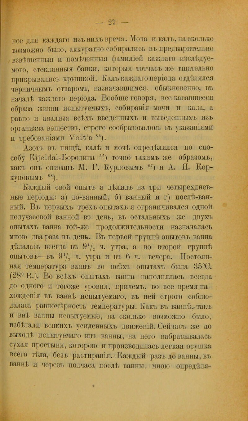 ное для каждаго изънихъвремя. Моча и калъ, насколько возможно было, аккуратно собирались въ нрѳдваришьно взвѣшѳнныя и помѣченныя Фамиліей каждаго изсжвдуе- мого, стеклянный банки, которыя тотчасъ же тщательно прикрывались крышкой. Кала.каждагоперіода отдѣлялся черничпымъ отваромъ, назначавшимся, обыкновенно, въ началѣ каждаго періода. Вообще говоря, все касавшееся образа жизни испытуемых** собирапія мочи и кала, а равно п анализа всѣхъ введениыхъ и выведенныхъ изъ организма веществъ, строго сообразовалось съ указаніями и требованіями ѴоіѴа 85). Азотъ въ пищѣ, калѣ и мочѣ опредѣлялся по спо- собу КуеЫаІ-Бородина 36) точно такимъ же образомъ, какъ онъ описанъ М. Г. Курловымъ 87) и А. П. Кор- ку новымъ 88). Каждый свой опытъ я дѣлилъ на три четырехднев- ные періоды: а) до-ванный, б) ванный и г) послѣ-ван- ный. Въ первыхъ трехъ опытахъ я ограничивался одной получасовой ванной въ день, въ остальныхъ л;е двухъ опытахъ ванна той-же продолжительности назначалась мною два раза въ день. Въ первой группѣ опытовъ ванна дѣлалась всегда въ 9х/2 ч. утра, а во второй группѣ опытовъ—въ 9у2 ч. утра и въ б ч. вечера. Постоян- ная температура ваннъ во всѣхъ опытахъ была 35°С. (28° Е.). Во всѣхъ опытахъ ванна наполнялась всегда до одного и тогоже уровня, причемъ, во все время на- хожденія въ ваннѣ испытуемаго, въ ней строго соблю- далась равномѣриость температуры. Какъ въ ваннѣ,-такъ и внѣ ванны испытуемые, на сколько возможно было, избѣгали всякихъ усиленныхъ движеній. Сейчасъ же ао выходѣ испытуемаго изъ ванны, на него набрасывалась сухая простыня, которою и производилась легкая осушка всего тѣла, безъ растираніл. Каждыіі рмзъ до ванны, въ ваннѣ и черезъ полчаса послѣ ванны, мною опредѣля-