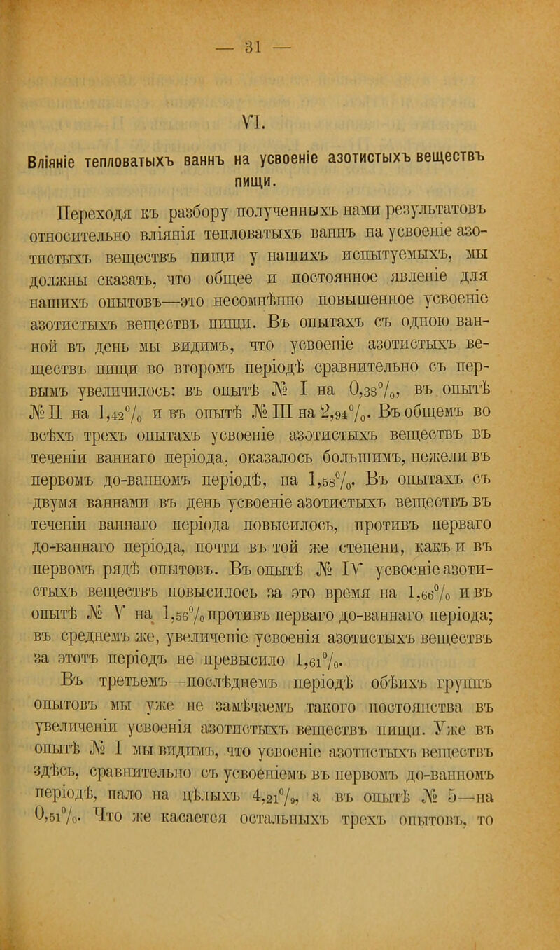 VI. Вліяніе тепловатыхъ ваннъ на усвоеніе азотистыхъ веществъ пищи. Переходя къ разбору полученныхъ нами результатовъ относительно вліяяія тепловатыхъ ваннъ на усвоеніе азо- тпстыхъ веществъ пищи у нашихъ испытуемыхъ, мы должны сказать, что общее и постоянное явленіе для нашихъ опытовъ—это несомнѣнно повышенное усвоеніе азотистыхъ веществъ пищи. Въ опытахъ съ одною ван- ной въ день мы видимъ, что усвоепіе азотистыхъ ве- ществъ пищи во второмъ періодѣ сравнительно съ пер- вымъ увеличилось: въ опытѣ № I на 0,зз%> въ опытѣ №11 на 1,42% и въ опытѣ №Ш на 2,94%- Въобщемъ во всѣхъ трехъ опытахъ усвоеніе азотистыхъ веществъ въ теченіи ваннаго періода, оказалось большимъ, нежели въ первомъ до-ванномъ періодѣ, на 1,58%' Въ опытахъ съ двумя ваннами въ день усвоеніе азотистыхъ веществъ въ теченіи ваннаго періода повысилось, противъ перваго до-вапнаго періода, почти въ той л;е степени, какъ и въ первомъ рядѣ опытовъ. Въ опытѣ № IV усвоеніе азоти- стыхъ веществъ повысилось за это время на 1,66% ивъ опытѣ № У на 1,56% противъ перваго до-ваннаго періода; въ среднемъ же, увеличеніе усвоенія азотистыхъ веществъ за этотъ періодъ не превысило 1,бі%- Въ третьемъ—послѣднемъ періодѣ обѣихъ группъ опытовъ мы уже не замѣчаемъ такого постоянства въ увеличены усвоонія азотистыхъ веществъ пищи. Уже въ опытѣ № I мы видимъ, что усвоеніе азотистыхъ веществъ здѣсь, сравнительно съ успоеніемъ въ первомъ до-ванномъ иеріодѣ, пало на дѣльтхъ 4,2і%, а въ опыті; А« Г)—па 0,5і%. Что же касается осталыіыхъ трехъ оеитовъ, то