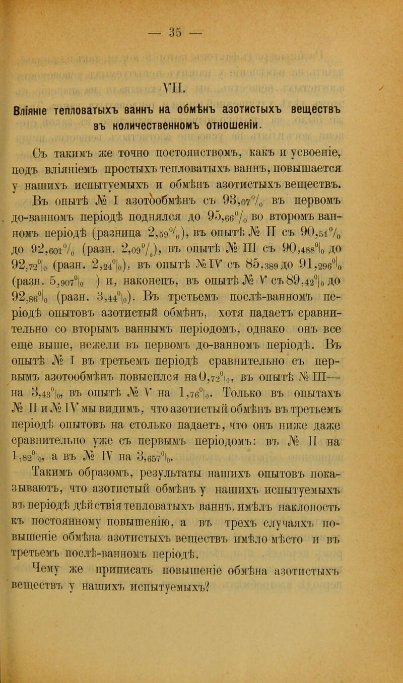 т. Вліяніе тепловатыхъ ваннъ на обмѣнъ азотистыхъ веществъ въ количественномъ отношеніи. Съ такимъ же точно постоянством!,, какъ и усвоеніе, подъ вліяніемъ простыхъ тепловатыхъ ваннъ, повышается у нашихъ нспытуемыхъ и обмѣнъ азотистыхъ веществъ. Въ опытѣ № I азотообмѣнъ съ 9В,о70/0 въ первомъ до-ванномъ періодѣ поднялся до 95,66% во второмъ ван- номъ періодѣ (разница 2,590/0), въ опытѣ№ П съ 90,51% до 92,боі% (разн. 2,о9°/0)? въ опытѣ № III съ 90,488°І0 ДО 92,72°|о (разн. 2,2і°|о), въ опытѣ №ІѴ съ 85,з8эДО 91,296°1 (разн. 5,907°|о ) и, наконецъ, въ опытѣ № V съ89,42°|0 ДО 92,86°І0 (рази. 3,44°|о). Въ третьемъ послѣ-ванномъ пе- ріодѣ опытовъ азотистый обмѣнъ, хотя падаетъ сравни- тельно со вторымъ ваннымъ періодомъ, однако онъ все еще выше, нежели въ первомъ до-ванномъ періодѣ. Въ опытѣ № I въ третьемъ періодѣ сравнительно съ пер- вымъ азотообмѣнъ повысился на0,72°|0, въ опытѣ АШ— на 8,4з°|о, въ опытѣ № V на 1,7бѴ Только въ опытахъ № II и № IV мы видимъ, что азотистый обмѣнъ въ третьемъ періодѣ опытовъ на столько падаетъ, что онъ ниже даже сравнительно уже съ первымъ періодомъ: въ № II на 1,82°іо, а въ № IV на 3,657°і0. Такимъ образомъ, результаты нашихъ опытовъ пока- зываютъ, что азотистый обмѣнъ у нашихъ испытуемыхъ въперіодѣ дѣйетвія тепловатыхъ ваннъ, имѣлъ наклоность къ постоянному повышенію, а въ трехъ случаяхъ по- вышеніе обмѣна азотистыхъ веществъ имѣло мѣсто и въ третьемъ послѣ-ванномъ періодѣ. Чему же приписать повышеніе обмѣна азотистыхъ веществъ у нашихъ испытуемых^