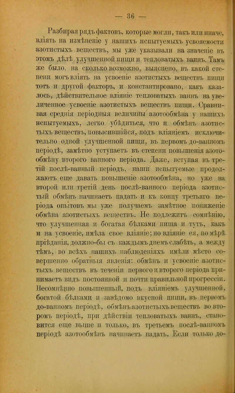 Разбирая рядъ фактовъ, которые могли, такъ или иначе, вліять па измѣненіе у нашихъ испытуемыхъ усвояемости азотистыхъ веществъ, мы уже указывали на значеніе въ этомъ дѣлѣ улучшенной пищи и тепловатыхъ ваннъ. Тамъ же было, на сколько возможно, выяснено, въ какой сте- пени могъвліять на усвоеніе азотистыхъ веществъ пищи тотъ и другой факторъ, и коистаитировано, какъ каза- лось, дѣйствительное вліяніе тепловатыхъ ваннъ на уве- личенное усвоеніе азотистыхъ веществъ педщи. Сравни- вая среднія періодныя величины азотообмѣпа у нашихъ испытуемыхъ, легко убѣдиться, что и обмѣнъ ааотисг тыхъ веществъ, повысившейся, подъ вліяніемъ исключи- тельно одной улучшенной пищи, въ первомъ до-ванномъ періодѣ, замѣтно уступаетъ въ степени повышенія азото- обмѣну второго ванного періода. Даже, вступая въ тре- тій послѣ-ванный періодъ, наши испытуемые продол-* жаютъ еще давать повышеніе азотообмѣна, но уже на второй или третій день послѣ-ванного періода азотис- тый обмѣнъ иачинаетъ падать и къ концу третьяго пе- ріода опытовъ мы уже получаемъ замѣтное пониженіе обмѣна азотистыхъ веществъ. Не подлежитъ сомнѣнію, что улучшенная и богатая бѣлками пища и тутъ, какъ и на усвоеніе, имѣла свое вліяніе;но вліяніе ея, помѣрѣ лріѣданія, должно-бы съ каждымъ днемъ слабѣть, а между тѣмъ, во всѣхъ нашихъ наблюденіяхъ имѣли мѣсто со- вершенно обратныя явленія: обмѣнъ и усвоеніе азотис- тыхъ веществъ въ течепіи первого п второго періода прп- нимаетъ видъ постоянной и почти правильнойпрогрессіп. Несомнѣнно повышенный, подъ вліяніемъ улучшенной, богатой бѣлками и завѣдомо вкусной пищи, въ первомъ до-ванномъ періодѣ, обмѣнъ азотистыхъ веществъ вовто- ромъ періодѣ, при дѣйствіи тепловатыхъ ваннъ, стано- вится еще выше и только, въ третьемъ иослѣ-ваниомъ періодѣ азотообмѣнъ начнпаетъ падать. Если только до-