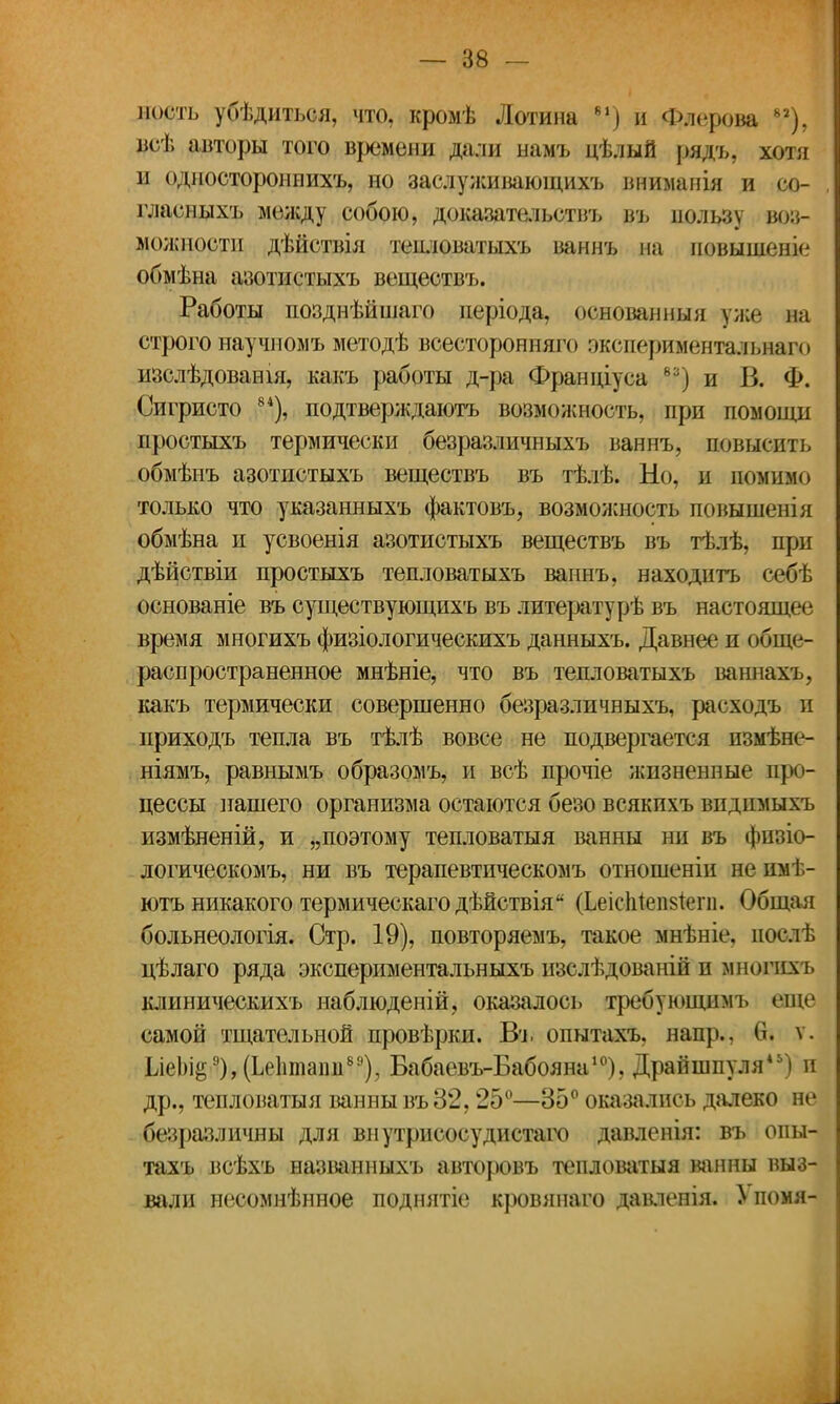 ность убѣдиться, что, кромѣ Лотина 81) и Флерова 82), врѣ авторы того времени дали ыамъ цѣлый рядъ. хот и одностороннихъ, но заслуживающихъ вниманія и со- гласныхъ между собою, доказательств?* въ пользу воз- можности дѣйствія теиловатыхъ ваннъ на иовышеніе обмѣна азотистыхъ веществъ. Работы позднѣйшаго періода, основанныя уже на строго научномъ методѣ всесторонняго эксперименталыааго изслѣдованш, какъ работы д-ра Фрашгіуса 8:;) и В. Ф. Сигристо 84), подтверждаютъ возможность, при помощи простыхъ термически безразличныхъ ваннъ, повысить обмѣнъ азотистыхъ веществъ въ тѣлѣ. Но, и помимо только что указанныхъ фактовъ, возможность повышенія обмѣна и усвоенія азотистыхъ веществъ въ тѣлѣ, при дѣйствіи простыхъ тепловатыхъ ваннъ, находить себѣ основаніе въ существующихъ въ литературѣ въ настоящее время многихъ физіологическихъ данныхъ. Давнее и обще- распространенное мнѣніе, что въ тепловатыхъ ваннахъ, какъ термически совершенно безразличныхъ, расходъ и приходъ тепла въ тѣлѣ вовсе не подвергается пзмѣне- ніямъ, равнымъ образомъ, и всѣ прочіе жизненные про- цессы нашего организма остаются безо всякихъ впдпмыхъ измѣненій, и „поэтому тепловатыя ванны ни въ фпзіо- догическомъ, ни въ терапевтическомъ отношеніи не имѣ- ютъ никакого термическагодѣйствія (Ьеісіііеіізіегн. Общая больнеологія. Стр. 19), повторяемъ, такое мнѣніе. пост!, цѣлаго ряда экспериментальныхъ изслѣдованій и многихъ клиническихъ наблюденій, оказалось требующимъ еще самой тщательной провѣрки. В*ь опытахъ. напр.. 0. ѵ. Ш)іё9),(Ье1ітапв89), Бабаевъ-Бабояна10), Драйшпуля45) и др., тепловатыя ванны въ 32,25°—35° оказались далеко не безразличны для внутрисосудистаго давленія: въ опы- тахъ всѣхъ названныхъ авторовъ тепловатыя ванны выз- вали несомнѣнное поднятіе кровянаго давленія. > помя-