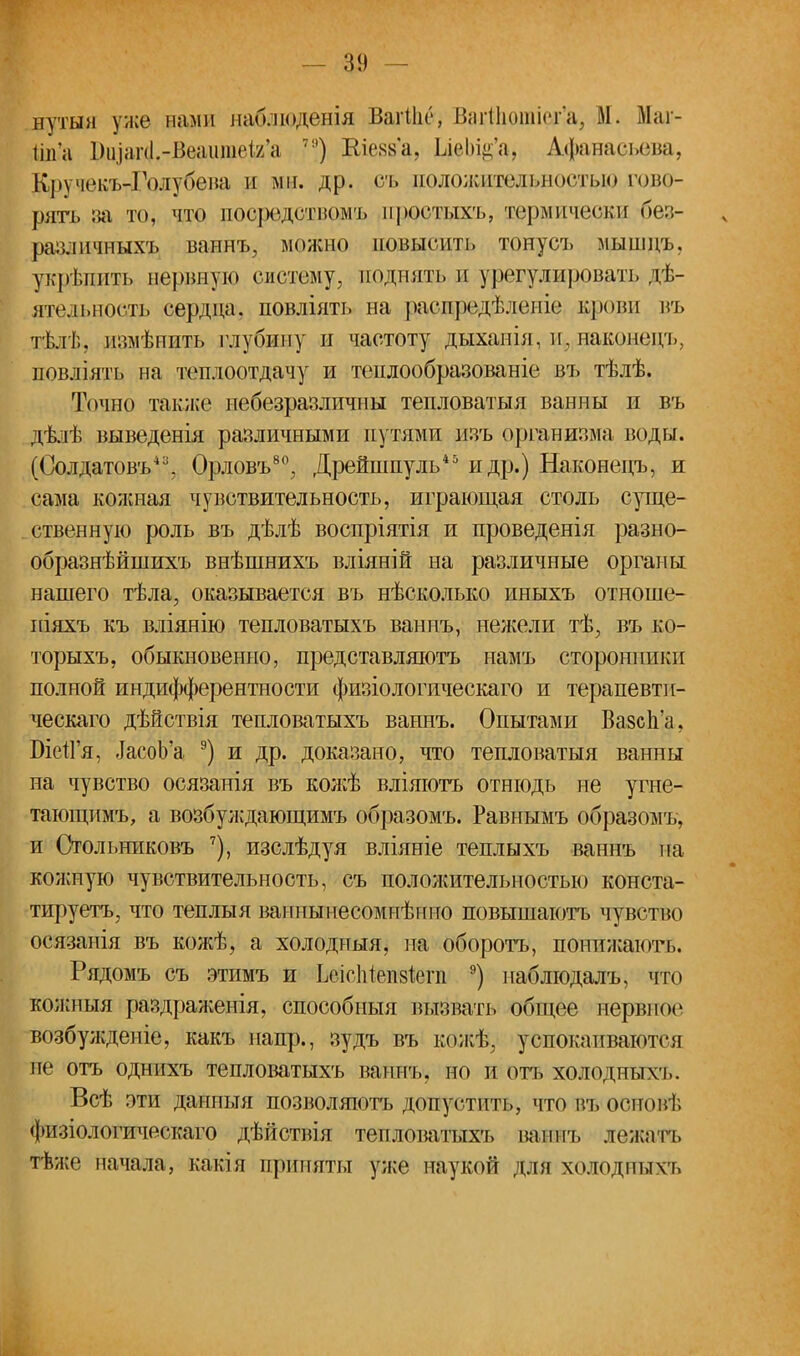 — 3!) нутын уже нами наблюденія ВагШе, Вгігіііошіопц М. Маі- ііп'а Шіаг4..-В.ѳаите1а'а ™) Шезб'а, ЫеІИ^а, Афанасьева, Кручекъ-Голубена и од. др. съ ноложительностідо гово- рить за то, что пос|юдстномъ простыхъ, термически 0ез- различныхъ ваннъ, можно повысить тонусъ мыпщъ, укрѣпить нервную систему, поднять и урегулировать дѣ- ятельность сердца, повліять на расіфеіѣ.іепіе крови въ тѣлѣ, измѣпить глубину и частоту дыханія, щ наконецъ, повліять на теплоотдачу и теплообразованіе въ тѣлѣ. Точно также небезразличны тепловатыя ванны и въ дѣлѣ выведенія различными путями изъ организма воды. (Солдатовъ*3, Орловъ80, Дрейшпуль45 и др.) Наконецъ, и сама кожная чувствительность, играющая столь суще- ственную роль въ дѣлѣ воспріятія и проведенія разно- образнѣйшихъ внѣшнихъ вліяній на различные органы нашего тѣла, оказывается въ нѣсколыш иныхъ отноше- піяхъ къ вліянію тепловатыхъ ваннъ, нелсели тѣ, въ ко- торыхъ, обыкновенно, представляютъ намъ сторонники полной индифферентности физіологическаго и терапевтп- ческаго дѣйствія тепловатыхъ ваннъ. Опытами Вазсп'а, БіеіГя, тасоЬ'а 9) и др. доказано, что тепловатыя ванны на чувство осязанія въ кожѣ вліяютъ отнюдь не угне- тающимъ, а возбуждающимъ образомъ. Равнымъ образомъ, и Стольниковъ 7), изслѣдуя вліяніе теплыхъ ваннъ па кожную чувствительность, съ пололсительностыо конста- тируетъ, что теплыя ваниынесомиѣнно повышаютъ чувство осязанія въ кожѣ, а холодпыя, на оборота, понижаюсь. Рядомъ съ этимъ и ЬеісМепзіегп 9) наблюдалъ, что кожныя раздраженія, способныя вызвать общее нервное возбужденіе, какъ напр., зудъ въ кожѣ, успокаиваются не отъ однихъ тепловатыхъ ваннъ. но и ота холодны\ъ. Всѣ зти данпыя позволяютъ допустить, что въ основ); физіологическаго дѣйствія тепловатыхъ ваннъ лежать тѣже начала, какія приняты уже наукой для холодны ѵь