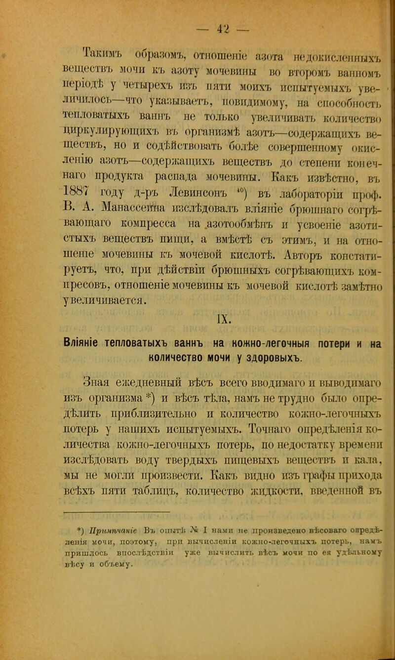 Такимъ образомъ, отношеніе азота недокисленныхъ веществъ мочи къ азоту мочевины во второмѣ ванномъ неріодѣ у четырехъ пзъ пяти моихъ испытуемыхъ уве- личилось—что указываешь, иовидимому, на способность тепловатыхъ ваимъ не только увеличивать количество циркулируюіцйхъ въ организмѣ азотъ~С%ержащихъ ве- ществъ, но и содѣйствовать болѣе совершенному окис- леиію азотъ—содержащихъ веществъ до степени конеч- наго продукта распада мочевины. Какъ извѣстно, въ 1887 году д-ръ Левинсонъ 40) въ ла^ббраторш проф. В. А. Манассеина пзслѣдовалъ вліяпіе брюшпаго Согрв- вающаго компресса на .азотообмѣнъ и усвоеніе азоти- стыхъ веществъ пищи, а вмѣстѣ съ этимъ, и на отно- шеніе мочевины къ мочевой кислотѣ. Авторъ констати- руетъ, что, при дѣйствіи брюшныхъ согрѣвающихъ ком- пресовъ, отношеніе мочевины къ мочевой кислотѣ замѣтно увеличивается. IX. Вліяніе тепловатыхъ ваннъ на кожно-легочныя потери и на количество мочи у здоровыхъ. Зная ежедневный вѣсъ всего вводимаго и выводима го изъ организма *) и вѣсъ тѣла, намъ не трудно было опре- дѣлить приблизительно и количество кожно-легочныхъ потерь у нашихъ испытуемыхъ. Точнаго опредѣленія ко- личества кожно-легочныхъ потерь, по недостатку времени изслѣдовать воду твердыхъ пищевыхъ веществъ и кала, мы не могли произвести. Какъ видно йзъ графы прихода всѣхъ пяти таблицъ, количество жидкости, введенной въ *) Примѣчаніе Въ оиытѣ № I нами не произведено вѣсоваго опредѣ- ленія мочи, поэтому, при вычпсленіи кожно-легочныхъ потерь, намъ пришлось впослѣдствіи уже вычислить вѣсъ мочи по ея удѣльному вѣсу и объему.