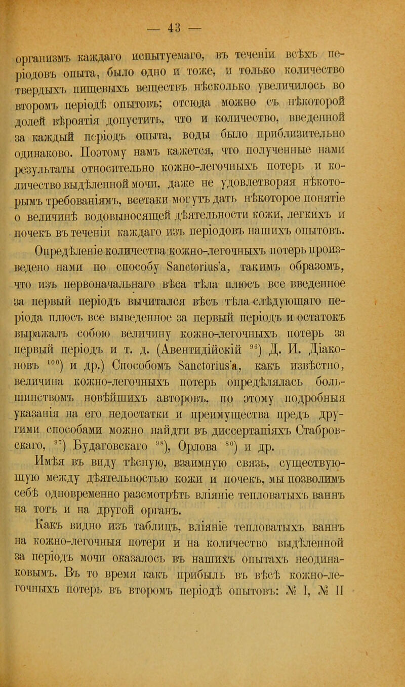 органшшъ каждаго испытуемаго, нъ течпііи ін і.хі, лс- ріодовъ опыта, было одно и тоже, п только количество твердыхъ пищевыхъ веществъ нѣсколько увеличилось во второмъ періодѣ опытовъ; отсюда можно съ некоторой долей вѣроятія допустить, что и количество, введенной за каждый поріодъ опыта, воды было приблизительно одинаково. Поэтому намъ кажется, что полученные нами результаты относительно кожно-легочныхъ потерь и ко- личество выдѣленной мочи, даже не удовлетворяя нѣкото- рымъ требованіямъ, всетаки могутъ дать нѣкоторое попятіе о величпнѣ водовыносящей дѣятельности кожи, легкихъ и почекъ вътеченіи каждаго пзъ періодовъ нашихъ опытовъ. Опредѣленіе количества кожно-легочныхъ потерь произ- ведено нами по способу ЗапЫогш'а, такимъ образомъ, что изъ первоначальнаго вѣса тѣла плюсъ все введенное за первый періодъ вычитался вѣсъ тѣла слѣдующаго пе- ріода плюсъ все выведенное за первый періодъ и остатокъ выражалъ собою величину кожно-легочныхъ потерь за первый періодъ и т. д. (Авентидійскій 96) Д. И. Діако- новъ 10°) и др.) Способомъ 8апсіогііі8а, какъ извѣстно, величина кожно-легочныхъ потерь опредѣлялась боль- шинствомъ новѣйшихъ авторовъ, по этому подробный указанія на его недостатки и преимущества предъ дру- гими способами можно найдти въ диссертапіяхъ Стабров- скаго, 97) Будаговскаго 98), Орлова 80) и др. Имѣя въ виду тѣсную, взаимную связь, существую- щую между дѣятельностыо кожи и почекъ, мы позволимъ себѣ одновременно разсмотрѣть вліяніе тешюватыхъ ваннъ на тотъ и на другой органъ. Какъ видно изъ таблицъ, вліяніе тепловатыхъ ваннъ на колшо-легочныя потери и на количество выдѣленной за періодъ мочи оказалось въ нашихъ опытахъ неоднна- ковымъ. Въ то время какъ прибыль въ вѣсѣ колено- и гочныхъ потерь въ второмъ періодѣ бпытовъ: Л? 1. «N2 II