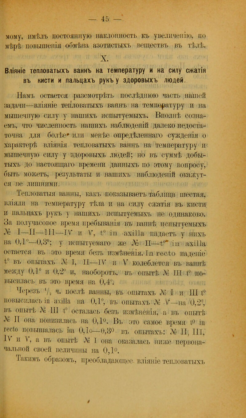 мому, ішѣлъ постоянную наклонность къ увеличен ію, но мѣрѣ повышемія обмѣна азотистых'!, веществъ въ тѣлѣ. X. Вліяніе тепловатыхъ ваннъ на температуру и на силу сжатія въ кисти и пальцахъ рукъ у здоровыхъ людей. Намъ остается разсмотрѣть послѣднюю часть нашей задачи—вліяніе тепловатыхъ ваннъ на температуру и на мышечную силу у нашихъ испытуемыхъ. Вполнѣ еозна- емъ. что численность нашихъ наблюденій далеко недоста- точна для болѣе* или менѣе опредѣленнаго сужденія о характерѣ вліянія тепловатыхъ ваннъ на температуру и мышечную силу у здоровыхъ людей; но въ суммѣ добы- тыхъ до настоящаго времени данныхъ по этому вопросу, быть можетъ, результаты и нашихъ наблюденій окажут- ся не лишними. Тепловатыя ванны, какъ показываетъ таблица шестая, вліяли на температуру тѣла и на силу сжатія въ кисти и пальцахъ рукъ у нашихъ испытуемыхъ не одинаково. За получасовое время пребыванія въ ваннѣ испытуемыхъ $Ё I—И—111—IV* и У, ѣ° ііі ахШа падаетъ у нихъ на 0Д°—0,3°; у испытуемаго же «№- II—ѣ°* іп ахШа остается въ это время безъ измѣненія. Іл геоѣо падепіе ѣ° въ опытахъ № I, II—IV и V колеблется въ ваннѣ между 0,1° и 0,2° и, наоборотъ, въ опытѣ Л» Ш 1° по- высилась въ это время на 0.4. Черезъ Ѵ2 ч. послѣ ванны, въ опытахъ № I и Ш 1° повысилась іп ахШа на 0,1°, въ опытахъ № V—па 0/2 . въ опытѣ № Ш і° осталась безъ измѣнеііія. а т опытѣ № П она понизилась на 0,1°. Въ это самое врейШ і° іп гесіо повышалась на ОД о—0,8° въ опытахъ: № Щ Щ IV и V, а въ опытѣ № I она ойаз%лаеъ ниже первона- чальной своей величины на 0Д°. Гакимъ образомъ, преобладаіоіцее вліяніе тепловатыхъ