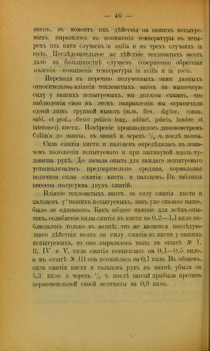 — 4(і - ваннъ, въ моментъ пхъ дѣйствія на нашихъ испытуе- мыхъ, выразилось въ пониженіи температуры въ четы- рехъ изъ пяти случаевъ ін нхіііа и въ трехъ случаяхъ іа гесіо. Послѣдощтельное же дѣйствіе тешюватыхъ ваннъ дало пъ болыпипствѣ случаевъ совершенно обратный явленія—повышеніе температуры іп ахіііа и ігі гесГо. Переходя къ перечню полученныхъ нами данныхъ относительно» вліянія тепловатыхъ ваннъ на мышечную силу у нашихъ испытуемыхъ, мы должны сказать, что наблюденія свои въ этомъ направленіи мы ограничили одной лишь группой мышцъ (тли. Пех. (1і§пог. сошш. 8ііЫ. еі ргоі'., Пехог роШсіз 1оп&, асіііист. роіісік, ІшиЬге еі іігіегозвеі) кисти. Измѣреніе производилось динамометромъ СоНш'а до ванны, въ ваннѣ и черезъ 3Д ч« послѣ ванны. Сила сжатія кисти и пальцевъ опредѣлялась въ деда* чемъ положены испытуемаго и при вытянутой вдоль ту- ловища рукѣ. До начала опыта для каждаго нсдытуемаго устанавливалась предварительно средняя, нормальная величина силы сжатія кисти и пальцевъ. Въ таблицы внесена полусумма двухъ сжатій. Вліяніе тепловатыхъ ваннъ на силу сжатія кисти и пальцевъ у нашихъ испытуемыхъ, какъ уже сказано выше, было не одинаково. Какъ общее явленіе для всѣхъ опы- товъ, ослабленіе силы сжатія въ кисти па 0,2—1.1 кило на- блюдалось только въ ваннѣ; что же касается послѣдую- щаго дѣйствія ваннъ на силу сжатія въ кисти у нашихъ испытуемыхъ, то оно выразилось такъ: въ опытѣ № I. II, IV и V, сила сжатія повысилась на 0,1—0,5 кило, а въ опытѣ № III она понизилась на 0,1 кило. Въ общемъ. сила сжатія кисти и пальцевъ рукъ въ ваннѣ убыла на 5,3 кило и черезъ 3Д ч. послѣ минь! прибыла противъ первоначальной своей величины на 0,0 кило.