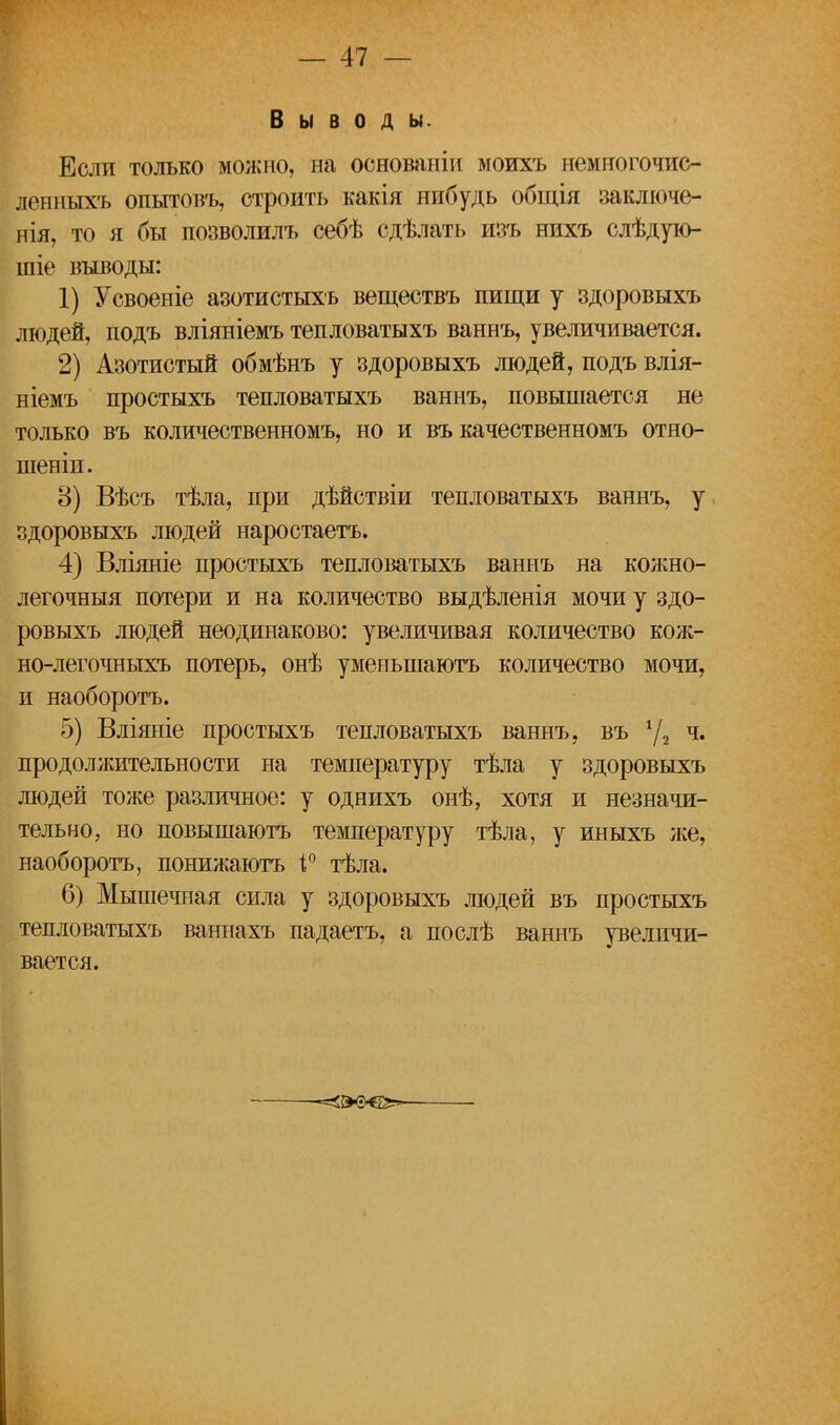 Выводы. Если только можно, на основаніи моихъ немногочис- ленныхъ опытовъ, строить какія нибудь общія заключе- нія, то я бы позволилъ себѣ сдѣлать изъ нихъ слѣдую- шіе выводы: 1) Усвоеніе азотистыхъ веществъ пищи у здоровыхъ людей, подъ вліяніемъ тепловатыхъ ваннъ, увеличивается. 2) Азотистый обмѣнъ у здоровыхъ людей, подъ влія- ніемъ простыхъ тепловатыхъ ваннъ, повышается не только въ количественномъ, но и въ качественномъ отяо- шеніи. В) Вѣсъ тѣла, при дѣйствіи тепловатыхъ ваннъ, у здоровыхъ людей наростаетъ. 4) Вліяніе простыхъ тепловатыхъ ваннъ на кожно- легочныя потери и на количество выдѣленія мочи у здо- ровыхъ людей неодинаково: увеличивая количество кож- но-легочныхъ потерь, онѣ уменыпаютъ количество мочи, и наоборотъ. 5) Вліяніе простыхъ тепловатыхъ ваннъ, въ 4/2 ч« продолжительности на температуру тѣла у здоровыхъ людей тоже различное: у однихъ онѣ, хотя и незначи- тельно, но повышаютъ температуру тѣла, у иныхъ же, наоборотъ, понижаютъ і° тѣла. 6) Мышечная сила у здоровыхъ людей въ простыхъ тепловатыхъ ваннахъ падаетъ, а послѣ ваннъ увеличи- вается.