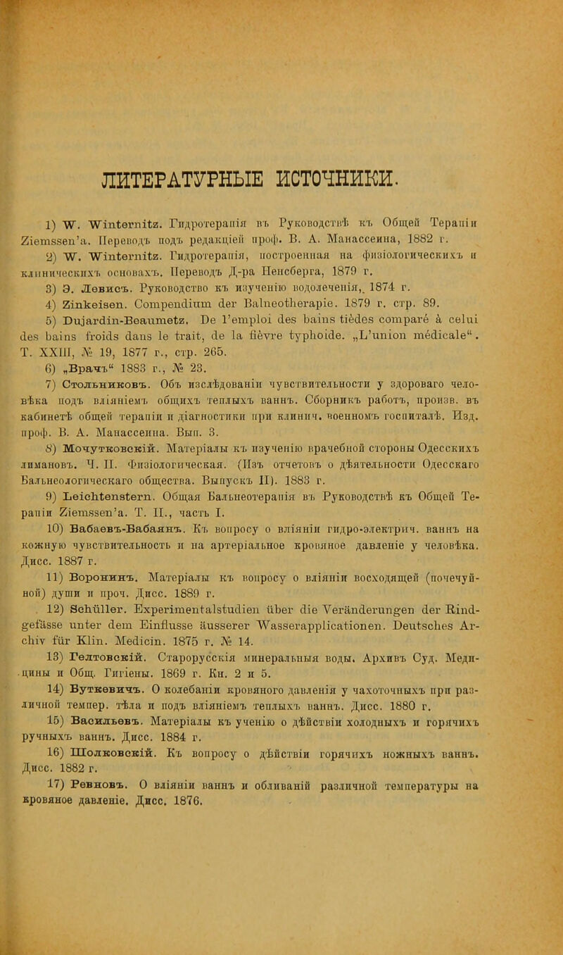 ЛИТЕРАТУРНЫЕ ИСТОЧНИКИ. 1) ИТ. ТѴіпіѳгпіІя. Гидротераиія кг. Руководствѣ к-ь Общей Терапіи 2іетэ8вп'а. Переводъ подъ редакціеіі проф. В. А. Манассеина, 1882 г. 2) ТО. ЧѴіпѣегпііи. Гидротерапія, построенная на фнзіодогическихъ и клинических* основахъ. Переводъ Д-ра Ненсберга, 1879 г. 3) Э. Дѳвисъ. Руководство къ изученію водолечепія,. 1874 г. 4) 2іпкеізѳп. Сотрепсііиш. сіеі- ВаІпеоіЬегаріе. 1879 г. стр. 89. 5) Юіцагсііп-Вѳаитеѣг. Бе 1'етріоі (Іез Ъаіпв ііёсіез сотрагё а сеіиі йез Ьаіпз ггоМз йапз 1ѳ ѣгаіѣ, <1е 1а Бёѵгѳ гурЬоісІе. „Ь'ишоп тёіісаіе'1. Т. ХХШ, № 19, 1877 г., стр. 265. 6) „Врать 1883 г., № 23. 7) Стольниковъ. Объ изслѣдованіи чувствительности у здороваго чело- вѣка подъ вліяніемъ общихъ теплыхъ ваннъ. Сборникъ работъ, произв. въ кабинетѣ общей терапіи и диагностики при клиннч. чоенномъ госпиталѣ. Изд. проф. В. А. Манассеина. Вып. 3. 8) Мочутковскій. Матеріалы къ изученію врачебной стороны Одесскихъ лпмановъ. Ч. П. Физіологическая. (Изъ отчетовъ о дѣятельности Одесскаго Бальнеологнческаго общества. Выпускъ II). 1883 г. 9) ЬѳіеМѳпзѣегп. Общая Бальнеотеранія въ Руководстиѣ къ Общей Те- рапіи 2іешззеп'а. Т. II., часть I. 10) Вабаѳвъ-Бабаянъ. Къ вопросу о вліяніи гидро-электрич. ваннъ на кожную чувствительность и на артеріальное кровяное давленіе у человѣка. Дисс. 1887 г. 11) Воронкнъ. Материалы къ вопросу о вліяпіи восходящей (почечуй- ной) души и проч. Дисс. 1889 г. 12) ЭсЪйПег. Ехрегітепіаізіийіеп йЪег йіе Ѵегап<1еі'ип°;еп сіег Влпсі- ёеіаззе ипьег йет Еіпйизве аиззегег ѴѴаззегаррІісаѣіопеп. БеиізсЪез Аг- сіиѵ іиг КНп. МесИсіп. 1875 г. № 14. 13) Гелтовскій. Старорусскія минеральный воды. Архивъ Суд. Меди- цины и Общ. Гигіены. 1869 г. Кн. 2 и 5. 14) Буткѳвичъ. О колебаніи кровяного давленія у чахоточныхъ при раз- личной темпер, тѣла и подъ вліяніемъ теплыхъ ваннъ. Дисс. 1880 г. 15) Васильевъ. Матеріалы къ ученію о дѣйствіи холодныхъ и горячнхъ ручныхъ ваннъ. Дисс. 1884 г. 16) Шолковскій. Къ вопросу о дѣйствіи горячихъ ножныхъ ваннъ. Дисс. 1882 г. 17) Ревновъ. О вліяніи ваннъ и обливаній различной температуры на кровяное давленіе. Дисс. 1876.