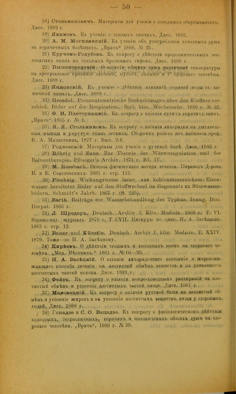 18) Стѳльмаховичъ. Матеріалы для учеиія о холодныхъ оГ.ертыааніяхъ. Дисс. 1Я82 г. І!)) Якимовъ. Кг ученію о пчілыхч. напнахъ. Дисс. 1688. 20) А. М. Могилянотсій. Къ ученію объ уиотреГмепін холодныхъ душъ м> горячечныхъ болЗшняхъ. „Врачъ 1888. № 25. 21) Кручокъ-Голубовъ. Къ вопросу о ді.ііствіи продолжительных!, теи- лонатнхъ иашгь на больных* брюшным* гифом?., Дисс. 1880 г. 22) Вышѳгородскій. О п.ііяміи общих/, душ* различный температуры на нртеріальноекроплііос- даи.теніе, ігульеъ, дыханіе іг 1° здоронаго человъка. Дисс. 1888 г. 23) Якковекій. Къ ученію о діііствіи іиішаніГі горячей родя т. ки- шечный канал).. Дисс. 188!) с. 2<1) Огоѳсіѳі. Рішггтаіотеігіясііе ВооІшсЛіьип&оп ііЬііг Леи Р.іпііпяв ѵег- зсЬіесІ. Віісіег апт сііо ИеярігаІ.іст. Вші. Ісіін. ЛѴооІіелвс.Ьг. 1880 г. .V» 22. 26) Ф. И. Пастернацкій. Къ вопросу о вліиніи сухих* горячих* ваннь. „Врачъ 18«Г» г. № 1. 26) Я. Я. Стольниковъ. Къ нопросу о вліяніи лихорадки на дыхатель- ный мышцы и упругую ткань легких*. Сборник* работ* изъ кабинета проф. В. А. Манассеина. 1877 г. Вып. 2-й. 27) Годлевский. Матсріалы для ученія о русской банѣ. Дисс. 1883 г. 28) ИбЬгі<5 шісі 2ипи. 2иг ТЬеогіе йеѵ ЛѴііггпеге#и1аІісш ипи аег Ваіпеогііегаріо. Щ1од@йл'.8 АгсЫѵ. 1871 г. Всі. IV. 29) М. ВоввЪасІі. Основы физическаго метода лечеиія. ІІереводъ Д-ровъ В. и Е. Святловскихъ. 1881 г. стр. 113. 30) ІРІѳсЪвіё- ЛѴіѵкип§8лѵеІ8б Іаиег, айв коЫепваигегеісЬет Еівеп- лѵаззег Ьегеііеіег Вііаег аиі' сіеп ЗЬойѴесЪвеІ іт бе^ѳпваіг; ги 8й5з\ѵаввег- Ъййѳгп. ЗсЪшШ'з ^ЪгЪ. 1867 г. (8. 225). 31) ВагЬЪ. Веііга^е гиг ДѴавзѳгЬеЬапаІиа^ иез ТурЬия. Іпаи^. Бізз. Бограі;. 1866 г. 32) Л. Шрѳдеръ. БеиівсЬ. АгсЫѵ Г. Кііп. Мѳаісіп. 1869 г. Т. VI. Воеыно-мед. журналт.. 1870 г. Т. СУП. Цитирую по дисс. Н. А. Засіцвого- 1883 г. стр. 12. 33) Ваиег ипи Кйпвие. БеиівсЪ. АѵсЬіѵ і'. кііп. Мѳоісіп. Т. XXIV. 1879. Тоже—по Н. А. Засѣцкому. Щ Кирѣевъ. О дѣііствін тенлыхъ п холодныхъ ваннъ на здороваго че- ловѣка. „Мед. Вѣстникъ. 1861 г. Л» 10—20. 35) Н. А. Засѣцкій. О вліяніи лихррадочнаго состоянія и зкаропоня- жающаго способа леченія на азотистый обмѣыъ веществ* и на усвояемость авотистыхъ частей молока. Днсс. 1883 г. 36) Фейтъ. Къ вопросу о вліяпіи мокро-холодных* растлраній на азо- тистый обмѣнъ и усвоеніе азотистых* частей нищи. Днсс. 1887 г. 37) Маковѳцкій. Къ вопросу о вліяніи русской бани на азотистый об- мѣнъ и усвоеніе жиров* и на усвоеніе азотистыхъ веществъ пищи у здоровыхъ людей. Дисс. 1888 г. ! 38) Гопадвѳ и С. О. Вацадвѳ. Къ вопросу о физіологпческомь дѣйстиіи холодныхъ, безразличных*, горячихъ и ніотдандских* общих* душ* на здо- роваго человѣка. „Врачъ, 1888 г. Лі 29.