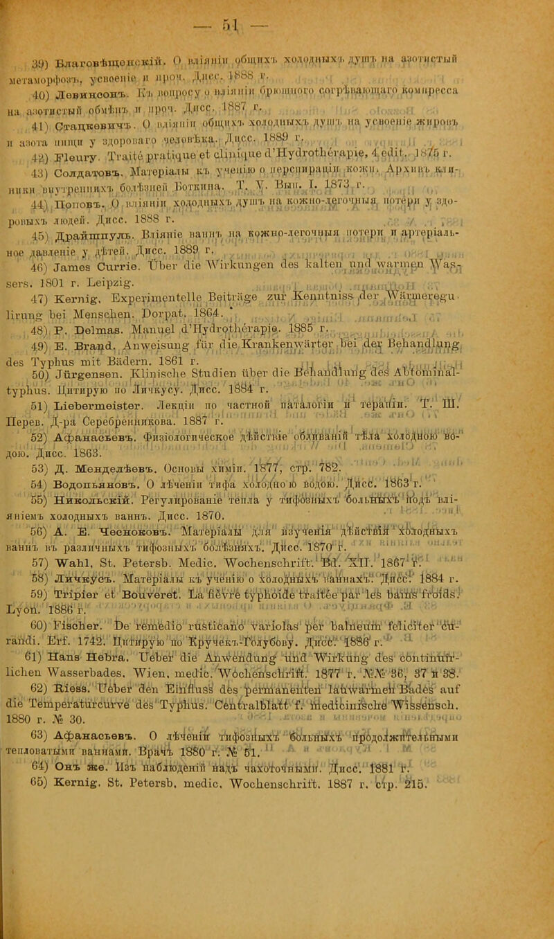 ДО) Благовѣщенскій. О нліяніи общих-., холодннхъ дунп. на азотистый метаморфоз?! усвоеиіо н пром. Днес 1883 д, 40) Левиноон-ь. Къ вопросу о шпяиін брюшного соі-ргпіающаго компресса на азотистый обмѣнг и проч. Дисс. 1887 г. , п , (>!оч. 41) Стацкѳвичъ. О іиіяніи общпхъ холодных-., дунп, на усіюопіс жпровъ и ааота нищи у здоропаго челонѣка.. Дисс. 18$) гг.(,,/і;;, М| „,,,,,,;,!, . і$) Еіелдгу. ТгаіібрѵаічиоеісІіпіциесГНуіІгоіІіёѵаріе, 4.оіііі.. )Щр, 43) Солдатовъ. Матер іалы ит. учеиішо перспираии. кожи. Лрхнвь іии- ички внутренних-^болЬпеіі Боткина. Т. А. Выи. I. 1873 г. , 44)/1Поповъ, ,0 иліяніп холодных-., душ-., на .о.жно-^го^і^ пртерн ^ здо- ровым людеіі. Дисс. 1888 г. ■/..,. -ІГ)і Драйшпуль. Вліяніс ваши, на кожно-легочмня потерн и арторіаль- ное давленіе у дѣтеіі. Дисс. 1889^ г. УШЫі „., ./и,„,.„.,„,.., .„, .-, 0881 шш» 46) Іатѳз Сшгіе. ТГЪег Ліе ЛѴігкпп§еп сіѳз ка1іѳп(апс1 луаѵтрп Й6Г8. 1801 г. Ъеіргід. щшдЦ іяадшй&рЕ ... 47) Кегпіе. Ехреуііпепіеііе Веі1гіі§е гиг Кепп(пі88 ^іег ^ЛѴаѵиіегейи • Нгиш? Ьеі Мепзсфер. Рограі. 1804. * 7 —^ ...,,,„„„;..,, ... 48) Р. Беітаа. Мапиеі (ГПусІгоіЬёгаріѳ. 1885 г. 49) Е. Вгаца. Аплѵеізиие/иг І^В^Ща^^^Б^а^йЙ аез Турітз тіі Віісіегп. 1861 г. = ., . ■ |,,тл; (( 50) Лиггепаеп. Кііпізсііе ЗілісНеп йЪег сііе ВёЪаисИѵт^ аез Абгогшпаі- іурпиз. Цитирую по Личкусу. Дисс. 1884 г. 51) ЪіѳЪѳгтѳізѣег. Лекціп но частной паталопп и теранін. Т. Ш. %,4 .У Іі} .і„(ТЕИ .ип'.Н ,„ц-ді1->ічгппі чМ іиш г-.і.йа .аж од О (.'V Переи. Д-ра Серебренникова. 1887 г. 52) Афанасьевъ. Физіологпческое дѣГістніе ШШЧШ холодною но- дою. Дисс. 1863. 53) Д. Менделѣѳвъ. Основы хіьміи. •1І877'; стр. 782.  ' ' 54) Водопьяновъ. О лѣчёнін тифа холоДноТО водою. Дисс. 1863 г.;' 55) Никольский. Регулированіе тепла у тнфозныхъ бо.іі.ныхъ иоДъ влі- яніемъ холодныхъ ваннъ. Дисс. 1870. 56) А. Е. Чееноковъ. Матеріа.ш для нзученія дѣйстІІЙ^хо^одныхъ ваннъ въ различных!, тифозпыхъ болт.зняхъ. Дисс. 1870 г. 57) ѴаЫ, 81. РеіегзЬ. Мейіс. ЛѴосЬепзсІігіІѴ.1 Йа< 'ктГ.1 18671 г*] 58) Личкусъ. Матеріалы къ учёнію о хблоХйы^^ь^/а^наіѴѴДйс^і' І884 г. 59) Тгіріѳг еІВоиѵегеъ. Ъагіёѵгё ^урИбійе^аШе^а^Іёз Ш^'Й^ая.1' ЬуоЙ.' 1'8ё6 г ''' '''''.М1!|; 1 ■'  •! /чм-».!ци кшійм. О .л'О'ч'щяяцФ Ж -У.к 60) ГізсЬег. Ье гетЫіо гизіі6ап'(ігѵагіо1ав реѵ Ъа1пеигп'7е1ісЧтег гаікіі. Щ. 1742. Цдітнрую по Кручекъ-Голубову. Дисб. ІНЗІУг.''' 61) Напз НѳЪга. ІТеЪег сііе Аплѵепс1ип§- Щ'Я ЛѴігкипд- Лез сопііпггіг- Ііскеи ѴѴаззегЪайез. АѴіеп. теЛІЬ/ШсЪеп^сМЙ: 1877 г. Ліі№ 86, 37 п 38. 62) Віѳва. ІІеЪег Деп ЕігіЙидз сіез рёгШйё1і'іІегі;ЧаиЧѴа^е^'В^с1ёі аи? аіё Тетрегаілігсигѵе сіез Турітз. СёііігаІЫаг* ітіеаіЬіп^сЬЙЛ^кйёпасЬ. 1880 г. Л» 30. •1 ^г^-1 .*м№в н иннизком аінэі^дацио 63) Афанаеьевъ. О лѣченіп -п.фозііьгхіі ;;1($Ь:лышхъ йрйдоіжтіте.Нішми тепловатыми ваннами. Врачі 1880 'гѴ'№#1.   64) Онъ звѳ.' Іізъ наблюденін Ш№ ^аІоточпымн. Дисс. 1881 г. 65) Кѳгпід. 8Ь. РеѣегзЬ. теаіс. ѴѴосІіепзскгііЧ;. 1887 г. !стр. 2І5.