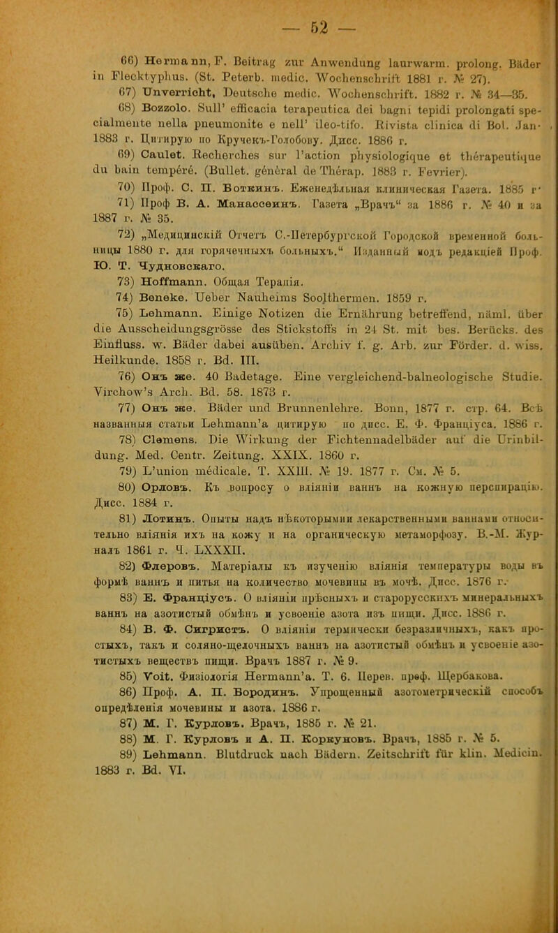 66) Негтапп,Г. Веііга^ гиг Ап\ѵепі1ипе Іаигѵѵагт. ргоіоп^. Вайег іп БЧескіурЬиз. (8і. РеіегЪ. тесііс. ЛУосЬепвсЪпЛ 1881 г. № 27). 67) ТІпѵеггісЫ;, Беиізсіш те(1іс. ЛУосЬопвсЪгіГі. 1882 г. ?* 34—35. 68) Во22о1о. 8и11' еіпсасіа Іегареиііса Йеі Ъа#т Іерісіі ргоіоп^аіі зре- сіаІгаеиЪе пеііа рпеитопііе е пеІГ іІео-ііГо. ЕіѵівЬа сііпіса <1і Воі. Лап- 1883 г. Цитирую но Кручекъ-Голобову. Дисс. 1886 г. 69) Саиіѳ*. ВеспегсЬез виг 1'асЬіоп рііузіоіо^ие ѳі Іііегареи1і«іие (Іи Ьаіп іетрёгё. (Виііеі. дёпёгаі сіе ТЬбгар. 1883 г. Геѵгіег). 70) Проф. С. П. Воткинъ. Еженедельная клиническая Газета. 1885 г* 71) Проф В. А. Манассеинъ. Газета „Врачъ за 1886 г. № 40 и за 1887 г. № 35. 72) „Медицинскій Отчета С.-Петербургской Городской временной боль- ницы 1880 г. для горячечныхъ больныхъ. Изданный иодъ редакцией Проф. Ю. Т. Чудновскаго. 73) НоШпапп. Общая Теранія. 74) Вѳпѳкѳ. ІІеЪег КаиЪеітз 8оо)іЬегтеп. 1859 г. 75) Ъѳіітапп. Еіпі^е ІЯЫі/еп йіе ЕгпаЬгипе Ъеігейепсі, паті. ііЬег йіе АивзсЬеісІип^з^гоззе сіез ЗііскзіогГз іп 24 8Ь. гаіі Ъез. Вегііскв. аев ЕіпЯизз. лѵ. ВМег сІаЪеі аивиЪеп. АгсЫѵ 1'. АгЬ. гиг ГОгйег. іі. \ѵіз8. Нѳіікипйѳ. 1858 г. Ва. Ш. 76) Онъ же. 40 Ваіеіаёе. Еіие ѵег^ІеісЬепсІ-ЪаІпеоІо^ізсЬе Зіиаіе. ѴігсЬо\ѵ'з Агсіі. Вй. 58. 1873 г. 77) Онъ ясе. ВйДег ипЛ Вгиппепіепге. Вопп, 1877 г. стр. 64. Всѣ названныя статьи ЪѳЬташі'а цитирую но дпсс. Е. Ф. Франціуса. 1886 г. 78) Сівшѳпз. Біе \Ѵігкші§; <1ег ЕісЬіегтасІеІЪіісІег аиі' йіе ХІгіпЬіІ- аип&. Месі. Сепіг. 2еііип&. XXIX. 1860 г. 79) Ь'ишоп тёсіісаіе. Т. ХХШ. № 19. 1877 г. См. № 5. 80) Ордовъ. Къ „вопросу о вліяніи ваннъ на кожную перспираціы. Дисс. 1884 г. 81) Лотинъ. Опыты надъ нѣкоторымни лекарственными ваннами относи- тельно вліянія ихъ на кожу и на органическую метаморфозу. В.-М. Жур- налъ 1861 г. Ч. ЬХХХП. 82) Флѳровъ. Матеріалы къ язученію вліянія температуры воды въ формѣ ваннъ и питья на количество мочевины въ мочѣ. Дпсс. 1876 г.- 83) Е. Франціусъ. О иліяніи ирѣсныхъ и старорусскнхъ минеральных» ваннъ на азотистый обмѣнъ и усвоеніе азота изъ и и щи. Дисс. 1886 г. 84) В. Ф. Сигристъ. О вліянія термически безразлнчныхъ, какъ про- стыхъ, такъ и соляно-щелочныхъ ваннъ на азотистый обмѣиъ и усвоеніе азо- тистыхъ веществъ пищи. Врачъ 1887 г. № 9. 85) Ѵоіі;. Физіологія Негшапп'а. Т. 6. Нерев. првф. Щербакова. 86) Проф. А. П. Бородин». Упрощенный азотометрическій способ», опредѣленія мочевины и азота. 1886 г. 87) М. Г. Курдов». Врачъ, 1885 г. № 21. 88) м Г. Курловъ и А. П. Коркуновъ. Врачъ, 1885 г. № 5. 89) ЬеЬтапп. Віиксігиск пасіі Віісіет. 2еіІзсЬгі& Кіг кііп. Месіісіп^ 1883 г. ва. VI.
