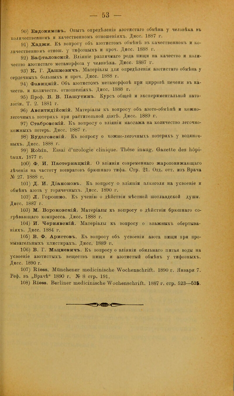 90) Евдокимовъ. Онытъ опредѣленія азотистаго обмѣна у чедовѣка въ количествепномъ и качественномъ отношеніяхъ. Дисс. 1887 г. 91) Хаджи. Къ вопросу объ азотистомъ обмѣнѣ въ качественномъ и ко- личественном!, отнош. у тнфозиыхъ И проч. Дисс. 1888 г. 92) Бафтадовокій. Бліяніе различнаго рода пищи на качество и коли- чество азотистаго метаморфоза у челоиѣка. Дисс. 1887 г. 93) К. Г. Дашкевичъ. Матсріалы для онредѣленія азотистаго обмѣна у сердечныхъ больныхъ и проч. Дисс. 1888 г. 94) Фавицкій. Объ азотистомъ метаморфозѣ ири циррозѣ печени въ ка- честв, и количеств, отношеніяхъ. Дисс. 1888 г. 95) Проф. В. В. Пашутинъ. Курсъ общей и экспериментальной иато- логіи. Т. 2. 1881 г. 96) Авситидійскій. Матеріалы къ вопросу объ азото-обмѣнѣ и кожко- легочныхь потеряхъ при растительной діэтѣ. Дисс. 1889 г. 97) Стабровскій. Къ вопросу о вліяніи массажа на количество легочно- кожныхъ потерь. Дисс. 1887 г. 98) Будаговскій. Къ вопросу о кожно-легочныхъ потеряхъ у водяноч- ныхъ. Дисс. 1888 г. 99) В,оЪіп. Еззаі <Гиго1о§-іе сііі^ие. ТЬёве іпаи§\ СгагеМе йез Ьбрі- ѣаих. 1877 г. 100) Ф. И. Пастернацкій. О вліяніи современнаго жаропонижающаго лѣченія на частоту возвратовъ брюшнаго тифа. Стр. 21. Отд. отт, изъ Брача № 27. 1888 г. 101) Д. И. Діавоновъ. Къ вопросу о вліяніи алкоголя на усвоеніе и обмѣнъ азота у горячечныхъ. Дисс. 1890 г. 102) Л. Горошко. Къ ученію о дѣйствіи ііѣстной шотландской души. Дисс. 1887 г. 103) М. Вороновокій. Матеріалы къ вопросу о дѣйствіи брюшнаго со- грѣвающаго компресса. Дисс. 1888 г. 104) И. Чѳрнявскій. Матѳріалы къ вопросу о влажныхъ обертыва- ніяхъ. Дисс. 1884 г. 105) В. Ф. Аристовъ. Къ вопросу объ усвоеніи азота пищи при про- мывательныхъ клистирахъ. Дисс. 1889 г. 106) В. Г. Мацкевита. Къ вопросу о вліяніи обильнаго питья воды на усвоеніе азотистыхъ веществъ пищи и азотистый обмѣнъ у тифозныхъ. Дисс. 1890 г. 107) Кіева, МйпсЪепег тесіісіпівспе ЛѴоспепасЬгіі'!. 1890 г. Января 7. Реф. въ „Врачѣ 1890 г. № 8 стр. 191. 108) Кіѳва. Вегііпег тейЧсіпізспе ЛѴоспепаспгііЪ. 1887 г. стр. 523—626.