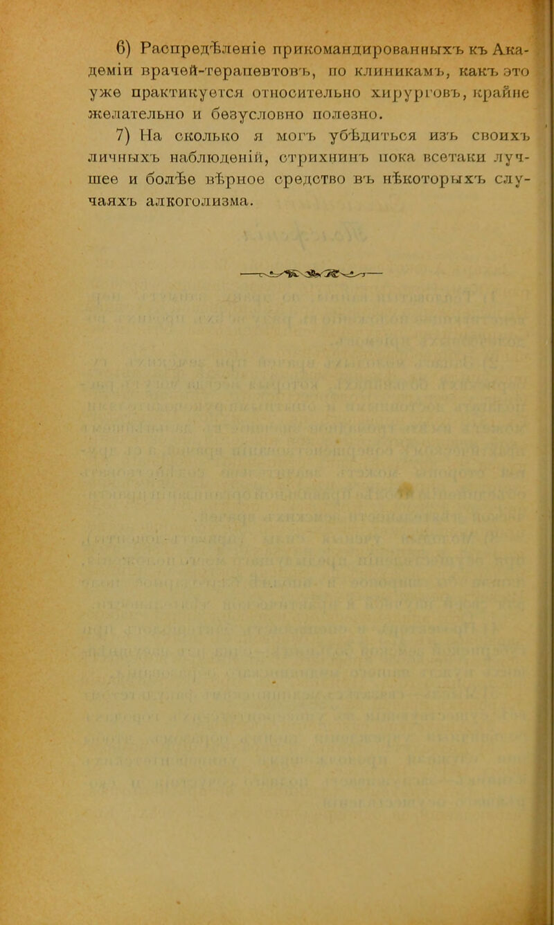 6) Распрѳдълѳніѳ прикомандированньгхъ къ Ака- дѳміи врачѳй-тѳрапѳвтовъ, по клиникамъ, какъ это уже практикуется относительно хирурговъ, крайне желательно и безусловно полезно. 7) На сколько я могъ убѣдиться изъ своихъ личныхъ наблюдѳній, стрихнинъ пока всетаки луч- шее и болѣѳ вѣрное средство въ нѣкоторыхъ слу- чаяхъ алкоголизма.