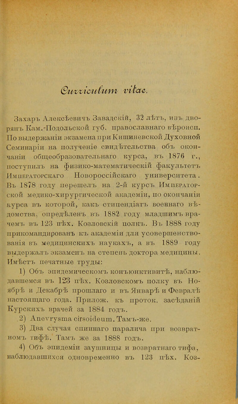 (Виъъісміит ѵгіас. Захаръ Алекоѣевичъ Завадскій, 32 лѣтъ, изъ дво- рянъ Кам.-Подольской губ. православнаго вѣроисп. По выдержаніи экзамена при Кишиневской Духовной Семинаріи на получѳніе свидетельства объ окон- чание общѳобразовательнаго курса, въ 1876 г., поступилъ на ^изико-математичѳокій ^акулыетъ Императорскаго Новороссійскаго университета. Въ 1878 году перешелъ на 2-й курсъ Император- ской медико-хирургической акадѳміи, по окончаніи курса въ которой, какъ отипендіатъ военнаго вѣ- домства, опредѣлѳнъ въ 1882 году младшимъ вра- чемъ въ 123 пѣх. Козловскій полкъ. Въ 1888 году прикомандированъ къ академіи для усовѳршѳнство- ванія въ медицинскихъ наукахъ, а въ 1889 году выдержалъ экзаменъ на степень доктора медицины. Имѣетъ печатные труды: 1) Объ эпидѳмическомъ конъюнктивитѣ, наблю- давшемся въ 123 пѣх. Козловскомъ полку въ Но- ябре и Декабрѣ прошлаго и въ Январѣ и Февралѣ настоящаго года. Прилож. къ проток, засѣданій Курскихъ врачей за 1884 годъ. 2) Апелтгуэта оігзоісіеит. Тамъ-жѳ. 3) Два случая спиннаго паралича при возврат- номъ тифѣ. Тамъ же за 1888 годъ. 4) Объ эпидеміи заушницы и возвратнаго тпф;і. наблюдавшихся одновременно въ 123 пѣх. Коз-