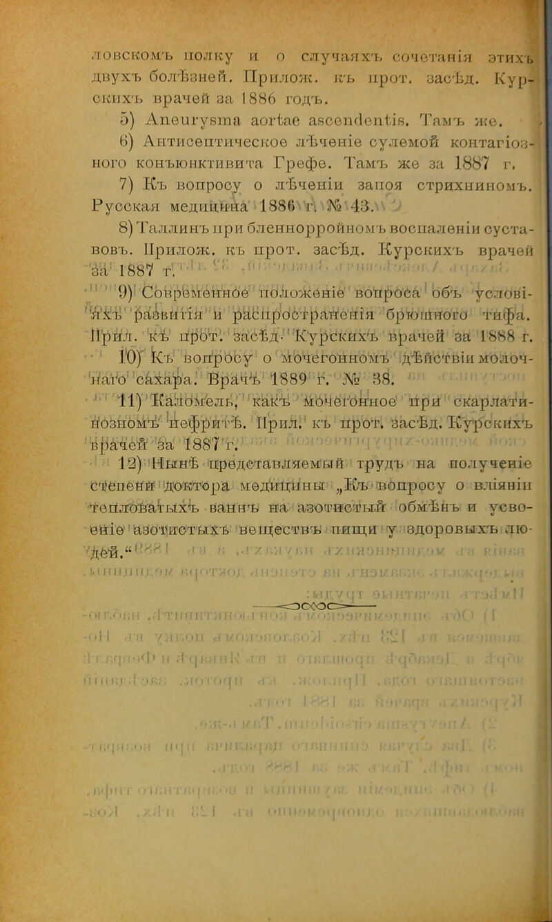 ловскомъ полку и о случаяхъ сочетанія этихъ двухъ болѣзней. Прилож. къ прот. засѣд. Кур- ски х'ь врачей за 1886 годъ. 5) Апеигувгаа аогѣае аясепгіепілв. Тамъ же. 6) Антисептическое лѣчѳніе сулемой контагіоз- ного конъюнктивита Грефе. Тамъ же за 1887 г. 7) Къ вопросу о лѣчѳніи запоя стрихниномъ. Русская медицина 188!) г. Да -13. 8) Таллинъ при бленнорройномъ воспаленіи суста- вовъ. Прилож. къ прот. засѣд. Курскихъ врачей за1 1887 г. ; <Т ■' '№*Ц& I і ■ I  ' 9)' Современное иоло>кеніе вопрб'ба1 объ 'услові- я^ъ^ ізазвитія и распространения брюшного тифа. П'рйл. къ прот. засѣд-'Курскихъ врачей за 1888 г. 10) Къ іюггросу о мочегонномъ дѣйствіи молоч- УаіЪ' сахара. Врачъ 1889 г. № 38. 11) Каломель,'' !какъ' ' мочёгУІгноё при скарлати- нозномъ''нефритѣ. Прил.; къ прот. засѣд. Курскихъ врачей за 1887 г. 12) Нынѣ представляемый трудъ на полученіе степени: доктора мѳдитгДінвт: „Къ'Вбпросу о вліяніи *гегіл:<№атыхъ ваннъ на азотистый обмѣнъ и усво- ейіѳ''а30№отъіхъ 'веществъ пищи у здоровыхъ лю- ста в ..гх.-.нѵвн .ѵултэнщіщѵ>ѵ. .га кін«я •1>м.<м;н .«IТ11инт.нноі!і'н<>уі .іѵоиоэвимм] пік. <гд() і[