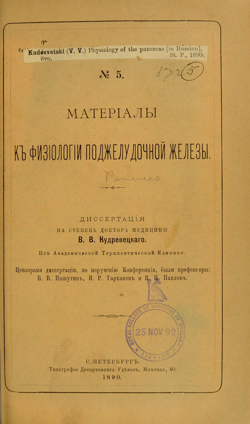 8ѵо, (. *. I 5. Ш МАТЕРІАЛЫ ГЪ ФИЗІОЛОГІІПОДЖЕЛУЛОЧНОЙ ЖЕЛЕЗЬ ДИССЕРТАЦІЯ НА СТЕПЕНЬ ДОКТОРА МЕДИЦИНЫ В. В. Кудревецкаго. Изъ Академической Терапевтической Клиники. Цензорами дисссртаціи, по порученію Конференціи, были профессоры: В. В. Пашутинъ, И. Р. Тархаповъ и Щ Павловъ. Типографія Департамента УдЬлокъ, Мохопан, 40. 1890.