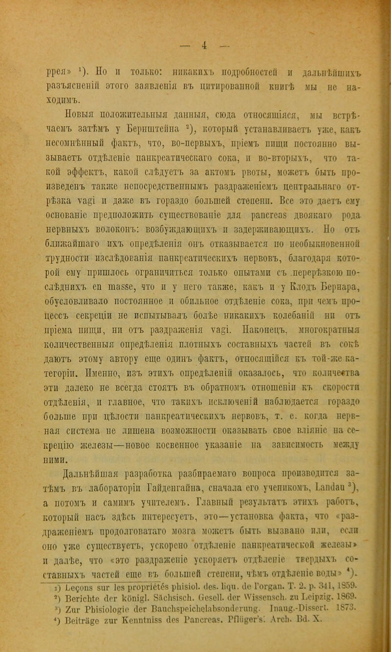 ррея» 1). Но и только: иикакпхъ подробностей н дальпѣйшихъ разъясііеыій этого заявленія въ цитированной книгѣ мы не на- ХОДІІМЪ. Новыя положителыіыя данный, сюда относяшіяся, мы встрѣ- часмъ затѣмъ у Бернштейна -), который устанавливаешь уже, какъ несомнѣиный фактъ, что, во-первыхъ, пріемъ пищи постоянно вы- зываешь отдѣленіе паикрсатичеекаго сока, и во-вторыхъ, что та- кой эффекта, какой слѣдустъ за актомъ рвоты, можетъ быть про- изведенъ также нспосредствепнымъ раздраженіемъ центральпаго от- рѣзка ѵа§і и далее въ гораздо большей стѳпепн. Все это дзета ему основаніс предположить существование для рапсгеа8 двоякаго рода нервныхъ волокоиъ: возбуладающихъ и задерживающпхъ. Но отъ блшкайшаго ихъ опредѣлеиія онъ отказывается но необыкновенной трудности изслѣдованія панкреатическихъ нервовъ, благодаря кото- рой ему пришлось ограничиться только опытами съ .персрѣзкою по- слѣднихъ еп тазве, что и у него также, какъ и у Клодъ Бернара, обусловливало постоянное и обильное отдѣіеніе сока, при чемъ про- цессъ секреціи не испытывалъ болѣе никакихъ колебаній ни отъ пріема пищи, ни отъ раздраженія ѵа§і. Накопецъ. многократный количественныя опредѣленія плотпыхъ составныхъ частей въ сокѣ даютъ этому автору еще одинъ фактъ, относящійся къ той-л;е ка- тегоріи. Именно, изъ этихъ опредѣленій оказалось, что количества эти далеко не всегда стоятъ въ обратиомъ отношеніп къ скорости отдѣленія, и главное, что такнхъ исключений наблюдается гораздо больше при цѣлости панкреатическихъ нервовъ, т. е. когда нерв- ная система не лишена возможности оказывать свое вліяніе на се- крецію железы—новое косвенное указаніе на зависимость между ними. Дальнѣйшая разработка разбираемаго вопроса производится за- тѣмъ въ лабораторіи Гайденгайпа, сначала его учеппкомъ, Іапоаи 3), а потомъ и самимъ учнтелемъ. Главный результата этнхъ работа, который насъ здѣсь интересуешь, это—-установка факта, что «раз- драягеніемъ продолговатаго мозга моясетъ быть вызвано пли, если оно уя;е существуешь, ускорено отдѣленіс панкреатической железы» и далѣе, что «это раздражеиіс ускоряешь отдѣлсніе твердыхъ со- ставныхъ частей еще въ большей степени, чѣмъ отдѣленіе воды» 4). О Ьедопз зиг Іез ргоргісібз рііізіоі. (Іез. Ііяи. сіс Гогдап. Т. 2. р. 341,1859. ) ВбгісЫѳ (1с г копі§1. ВйсЬзізсЬ. (іезеіі. йсг ѴѴіззепзсІі. ги Ьсіргід. 1869. я) 2иг РЬізіоіойіо Лег ВаисЬзррісІіеІлЬзопіІрпшд. Іпаид.-Віззсгі. 1873. *) Веіігаке тѵ КсппЫзз сіез Рапсгеа?. РПіідегУ. Лгсіь В(1. X.