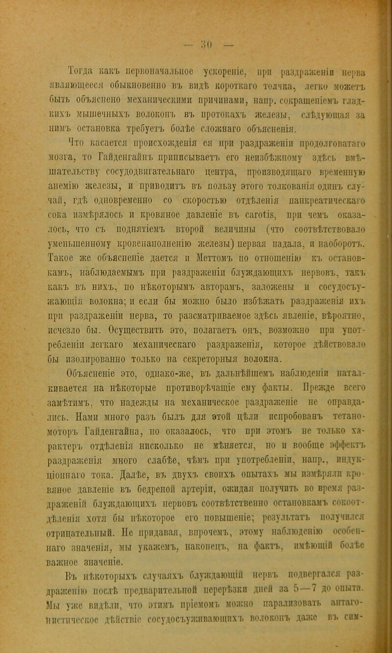 Тогда какъ первоначальное ускореніе, при раздраженіи нерва являющееся обыкновенно въ видѣ короткаго толчка, легко можетъ быть объяснено механическими причинами, напр. сокращепіемъ глад- вихъ мышечныхъ волокоиъ въ протокахъ железы, слѣдующая за нимъ остановка требуетъ болѣе сложнаго объясненія. Что касается происхожденія ея при раздраженіи продолговатаго мозга, то Гайденгайиъ приписывает!, его неизбѣжпому здѣсь вмѣ- шательству сосудодвигательнаго центра, пропзводящаго временную аиемію лшезы, и приводитъ въ пользу этого толкованія одннъ слу- чай, гдѣ одновременно со скоростью отдѣленія папкреатическаго сока измѣрялось и кровяное давленіе въ сагоы'з, при чемъ оказа- лось, что съ поднятіемъ второй величины (что соотвѣтствовало уменьшенному кровенанолненію железы) первая падала, и наоборотъ. Такое л;е объяснение дается и Меттомъ по отношеиію къ останов- камъ, наблюдаемымъ при раздраженіи блуждающихъ нервовъ, такъ какъ въ нихъ, по нѣкоторымъ авторамъ, заложены и сосудосъу- Яѵающія волокна; и если бы можно было избѣжать раздраженія ихъ при раздраженіи нерва, то разематриваемое здѣсь явленіе, вѣроятно, исчезло бы. Осуществить это, полагаетъ онъ, возмояшо при упот- реблены легкаго механическаго раздраженія, которое дѣйствовало бы изолированно только на секреторный волокпа. Объясненіе это, однако-яге, въ дальнѣйшемъ наблюденіи натал- кивается на нѣкоторые противорѣчащіе ему факты. Прежде всего замѣтимъ. что наделсды на механическое раздраяіеніе не оправда- лись. Нами много разъ былъ для этой цѣли испробованъ тетано- моторъ Гайденгайна, но оказалось, что при этомъ не только ха- рактеръ отдѣленія нисколько не мѣняется, но и вообще эффектъ раздраженія много слабѣе, чѣмъ при употребленіи, напр., индук- ціоннаго тока. Далѣе, въ двухъ свопхъ опытахъ мы пзмѣрялп кро- вяное давленіе въ бедреной артеріи, ояшдая получить во время раз- драженій блулідающихъ нервовъ соотвѣтственно оетановкамъ сокоот- дѣленія хотя бы пѣкоторое его повышеніе; результатъ получился отрицательный. Не придавая, впрочемъ, этому наблюдснію особен- наго значенія, мы укажемъ, наконецъ, на фактъ, имѣющій болѣс валшое значеніе. Въ нѣкоторыхъ случаяхъ блуясдающій нервъ подвергался раз- драисеиію послѣ предварительной порерѣзкп дней за 5—7 до опыта. Мы уже вндѣлп, что этимъ прісмомъ можно парализовать антаго- нистическое дѣйствіе сосудосъузкнвающихъ волоконъ даа;е въ сим-