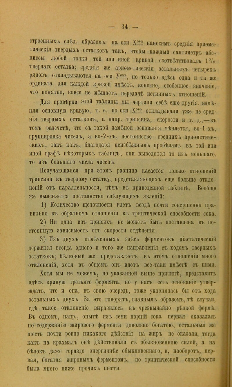 строенныхъ слѣд. образомъ: на оси Х^ наносимъ среднія ариѳмс- тическія твердыхъ остатковъ такъ, чтобы каждый сантииетръ абс- циссы любой точки той или иной кривой соотвѣтствовалъ 1°/о твердаго остатка; среднія же ариѳметическія остальныхъ чстырехъ рядовъ откладываются на оси У™ но только здѣсь одна и та же ордината для каждой кривой имѣетъ, конечно, особенное значеніе, что понятно, вовсе не мѣшаетъ передачѣ истинныхъ отношений. Для провѣрки этой таблицы мы чертили себѣ еще другія, измѣ- няя основную кривую, т. е. но оси откладывали уже не сред- нія твердыхъ остатковъ, а напр. трипсина, скорости и т. д.,—въ томъ разсчетѣ, что съ такой замѣной основапія ыѣняется, во-1-хъ, группировка чиселъ, а во-2-хъ, достоинство среднихъ ариѳметиче- скихъ, такъ какъ, благодаря неизбѣжнымъ пробѣламъ въ той или иной графѣ нѣкоторыхъ таблицъ, они выводятся то изъ менынаго, то изъ большаго числа чиселъ. Получающаяся при этомъ разница касаетея только отношеній трипсина къ твердому остатку, представляющихъ еще больше откло- неній отъ параллельности, чѣмъ въ приведенной таблпцѣ. Вообще же выясняется постоянство слѣдующихъ явленій: 1) Количество щелочности идетъ вездѣ почти совершенно пра- вильно въ обратномъ отношеніи къ триптической способности сока. 2) Ни одна изъ кривыхъ не можетъ быть поставлена въ по- стоянную зависимость отъ скорости отдѣленія. 3) Изъ двухъ отмѣченныхъ здѣсь ферментовъ діастатнческій держится всегда одного и того же направленія съ ходомъ твердыхъ остатковъ; бѣлковый яге представляетъ въ этомъ отношеніи много отклоненій, хотя въ общемъ онъ идетъ все-таки вмѣстѣ съ ними. Хотя мы не можемъ, по указанной выше причпнѣ, представить здѣсь кривую третьяго фермента, но у насъ есть основаніе утвер- лсдать, что и она, въ свою очередь, тоже уклонялась бы отъ хода остальныхъ двухъ. За это говорятъ, главнымъ обраэомъ, тѣ случаи, гдѣ такое отклоненіе выразилось въ чрезвычайно рѣзкой формѣ. Въ одномъ, напр., опытѣ иэъ семи порцій сока первая оказалась по содержанію жирового фермента довольно богатою, остальныя же шесть почти ровно никакого дѣйствія на жиръ не оказали, тогда какъ на крахмалъ онѣ дѣйствовали съ обыкновенного силой, а на бѣлокъ даже гораэдо энсргичнѣе обыкповеннаго, и, еаоборотъ, пер- вая, богатая жировымъ ферментомъ, по триптической способности была много ниже прочихъ шести.