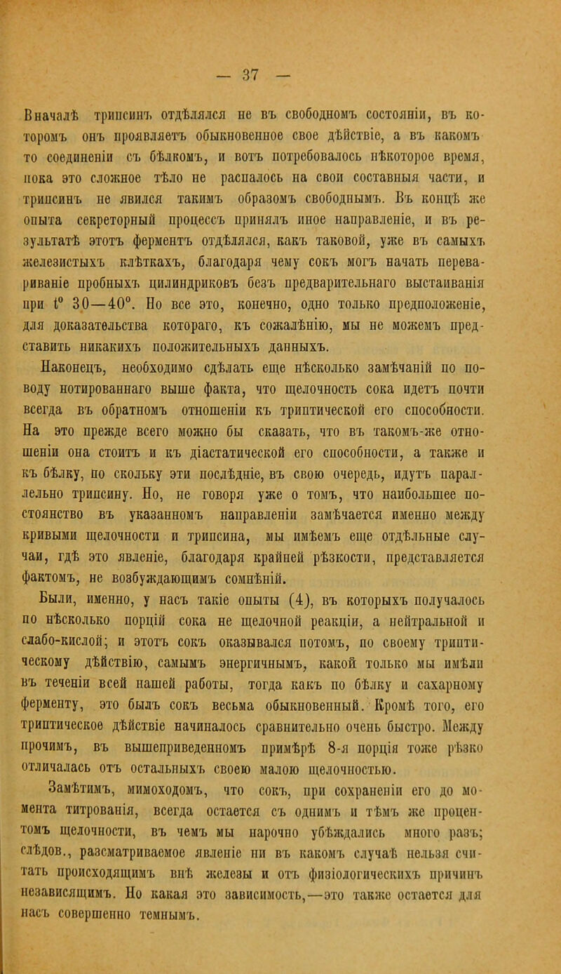 Вначалѣ тринсинъ отдѣлялся не въ свободномъ состояніи, въ ко- торомъ онъ проявляетъ обыкновенное свое дѣВствіе, а въ какоыъ то соединены съ бѣлкомъ, и вотъ потребовалось нѣкоторое время, пока это сложное тѣло не распалось на свои составныя части, н тринсинъ не явился такимъ образомъ свободными Въ концѣ же опыта секреторный процессъ принялъ иное направленіе, и въ ре- зультат этотъ ферментъ отдѣлялся, какъ таковой, уже въ самыхъ железистыхъ клѣткахъ, благодаря чему сокъ могъ начать перева- риваніе пробныхъ цилиндриковъ безъ предварительнаго выстаиванія при і° 30—40°. Но все это, конечно, одно только предположеніе, для доказательства котораго, къ сожалѣнію, мы не можемъ пред- ставить никакихъ положительныхъ данныхъ. Наконецъ, необходимо сдѣлать еще нѣсколько замѣчаній по по- воду нотированнаго выше факта, что щелочность сока идетъ почти всегда въ обратномъ отношеніи къ триптической его способности. На это прежде всего можно бы сказать, что въ такомъ-же отно- шеніи она стоитъ и къ діастатической его способности, а также и къ бѣлку, по скольку эти послѣдніе, въ свою очередь, идутъ парал- лельно трипсину. Но, не говоря уже о томъ, что наибольшее по- стоянство въ указанномъ направленіи замѣчается именно между кривыми щелочности и трипсина, мы имѣемъ еще отдѣльные слу- чаи, гдѣ это явленіе, благодаря крайней рѣзкости, представляется фактомъ, не возбуждающимъ сомнѣній. Были, именно, у насъ такіе опыты (4), въ которыхъ получалось по нѣсколько порцій сока не щелочной реакіііп, а нейтральной и слабо-кислой; и этотъ сокъ оказывался потомъ, по своему трипти- ческому дѣйствію, самымъ энергичнымъ, какой только мы имѣлн въ теченіи всей нашей работы, тогда какъ по бѣлку и сахарному ферменту, это былъ сокъ весьма обыкновенный. Кромѣ того, его триптическоѳ дѣйствіе начиналось сравнительно очень быстро. Между нрочимъ, въ вышеприведенномъ примѣрѣ 8-я порція толсе рѣзко отличалась отъ остальныхъ своею малою щелочностью. Замѣтимъ, мимоходомъ, что сокъ, при сохранеиіи его до мо- мента титрованія, всегда остается съ однимъ и тѣмъ же процен- томъ щелочности, въ чемъ мы нарочно убѣждались много разъ; слѣдов., разсматриваемое явленіе ни въ какомъ случаѣ нельзя счи- тать происходящимъ внѣ железы и отъ физіологическнхъ причинъ независящимъ. Но какая это зависимость,—это также остается для насъ совершенно темнымъ.