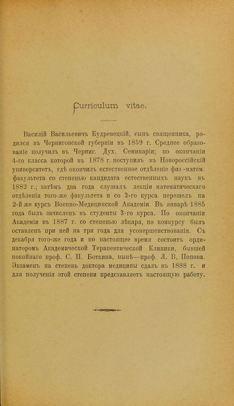 рштісиіит ѵііае. Василій Васильевичъ Кудревецкій, сынъ священника, ро- дился въ Черниговской губерніи въ 1859 г. Среднее образо- ваніе получилъ въ Черниг. Дух. Семинаріи; по окончапіи 4-го класса которой въ 1878 г. поступилъ въ Новороссійскій университетъ, гдѣ окончилъ естественное отдѣленіе физ -матем. факультета со степенью кандидата естественныхъ наукъ въ 1882 г.; затѣмъ два года слушалъ лекціи математическаго отдѣленія того-же факультета и со 2-го курса перешелъ на 2-й же курсъ Военно-Медицинской Академіи. Въ январѣ 1885 года былъ зачисленъ въ студенты 3-го курса. По окончаніи Академіи въ 1887 г. со степенью лѣкаря, по конкурсу былъ оставленъ при ней на три года для усовершенствованія. Съ декабря того-же года и по настоящее время состоитъ орди- наторомъ Академической Терапевтической Клиники, бывшей покойнаго проф. С. П. Боткина, нынѣ—проф. Л. В. Попова. Экзаменъ на степень доктора медицины сдалъ въ 1888 г. и для полученія этой степени представляетъ настоящую работу.