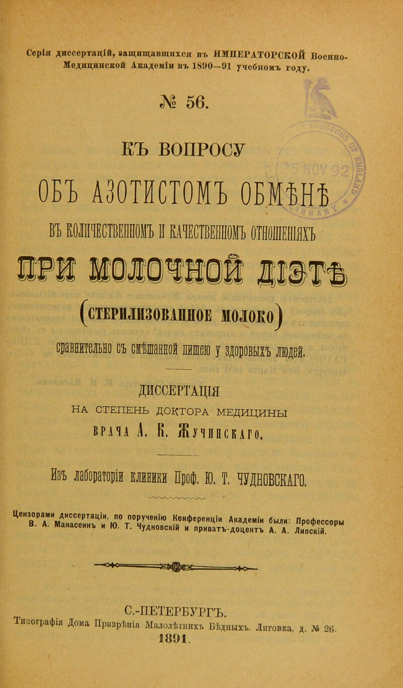 Серія диссертацій, ващнщавшихся въ ИМПЕРАТОРСКОЙ Военно- Медицинской Академін въ 1890—91 учебномъ году. г» 56. ЕЪ ВОПРОСУ ОБЪ АЗОТИСТОМЪ ОБМѢНѢ ВЪКОШЧЕСТВЕННОМЪIКАЧЕСТВЕЯНОМЪ ОІВОШЕШЯХЪ ЭРІ НШЮЧНОЙ 11111 (стерилизованное молоко) сравнительно съ смешанной пншею у здоровыхъ щей. ДИССЕРТАЦЩ НА СТЕПЕНЬ ДОКТОРА МЕДИЦИНЫ врача А. В. Жучшкаго. Изъ лабораторіи клиники Проф. Ю. Т. ЩНОВСКАГО. ^ТТ,^^:^^^^^^ 5- Пр0фееСоры Чудновскій и приватъ-доцентъ А. А. Липскій. С.-ПЕТЕРБУРГЪ. Типографія Дома Призрѣпія Малолѣіишсъ Бѣдаыхъ. Лиговка, д. № 26. 1891