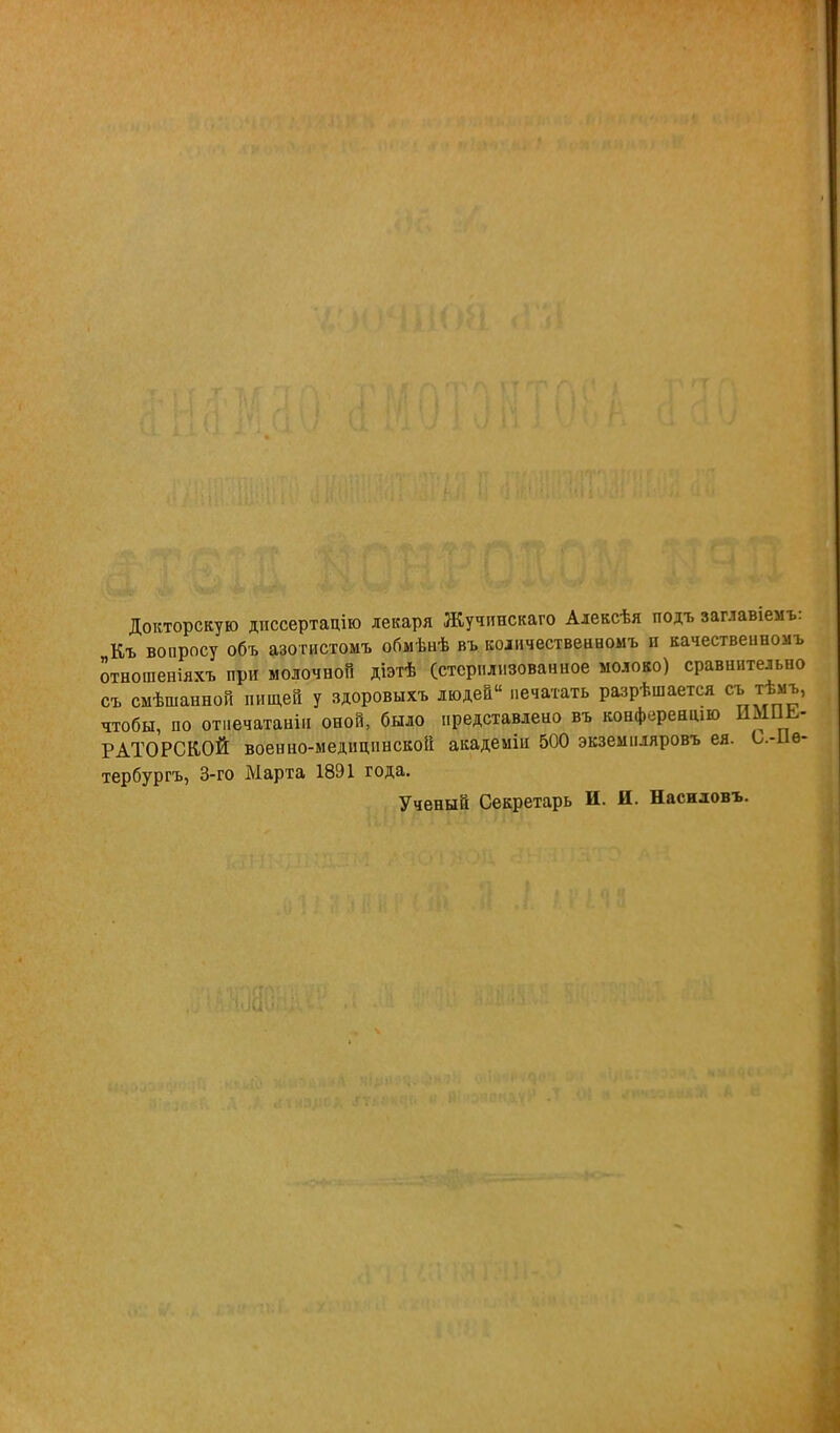 Докторскую диссертацію лекаря Жучинскаго Алексѣя подъ замашем* Къ воаросу объ азотистомъ обмѣнѣ въ количествеаномъ и качествеиномъ отношеніяхъ при молочноП діэтѣ (стерилизованное молоко) сравнительно съ смѣшанной пищей у здоровыхъ людей печатать разрѣшается съ тѣмъ, чтобы, по отпечатан!.! оной, было представлено въ конференций ішиь- РАТОРСК.ОЙ военно-медицинской академіи 500 экземіияровъ ея. О.-ІІѳ- тербургъ, 3-го Марта 1891 года. Ученый Секретарь И. И. Насиловъ.