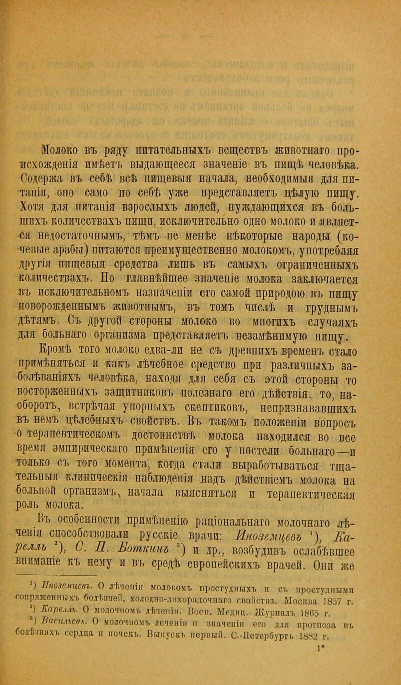 Молоко въ ряду питательныхъ веществъ животііаго про- всхожденія имѣетъ выдающееся значеніе въ пищѣ человѣка. Содержа въ себѣ всѣ пищевыя начала, необходимый для пи- танія, оно само по себѣ уже представляетъ цѣлую пищу. Хотя для питанія взрослыхъ людей, нуждающихся въ боль- шихъ количествахъ пищи, исключительно одно молоко и являет- ся недостаточнымъ, тѣмъ не менѣе нѣкоторые народы (ко- чевые арабы) питаются преимущественно молокомъ, употребляя другія пищевыя средства лишь въ самыхъ ограниченныхъ количествахъ. Но главнѣйшее значеніе молока заключается въ исключительномъ назначены его самой природою въ пищу новорожденнымъ животнымъ, въ томъ числѣ и груднымъ дѣтямъ. Съ другой стороны молоко во многихъ случаяхъ для больнаго организма представляетъ незамѣнимую пищу. Еромѣ того молоко едва-ли не съ древнихъ временъ стало примѣняться и какъ лѣчебное средство при различныхъ за- болѣваніяхъ человѣка, находя для себя съ этой стороны то восторженныхъ защитнпковъ полезнаго его дѣйствія, то, на- оборотъ, встрѣчая упорныхъ скептиковъ, непризнававшихъ въ немъ цѣлебныхъ свойствъ.. Въ такомъ положеніи вопросъ о терапевтическомъ достоинствѣ молока находился во вое время эмпирическаго примѣненія его у постели больнаго—и только съ того момента, когда стали выработываться тща- тельный клиническія наблюденія надъ дѣйствіемъ молока на больной организмъ, начала выясняться и терапевтическая роль молока. Въ особенности примѣненію раціональнаго молочнаго лѣ- ченія способствовали русскіе врачи: Лноземцевъ '), Еа- релль 2), С. Л. Боткинъ 3) и др., возбудивъ ослабѣвшее вниманіе къ нему и въ средѣ европейскихъ врачей. Они же ') Иноземцевъ. О лѣченін молокомъ нростудныхъ и съ простудными сопряженныхъ болі.зпен, холодно-лихорадочыаго своііства. Москва 1857 г. а) Каре.ш. О молочномъ лѣчсніи. Воен. Мсдиц. ЛСурпалъ 1865 г. 8) Васильев*. О молочномъ леченіи В ішаченііг его для прогноза въ болѣзшіхъ сердца и почекъ. Випусцъ первый. С-1іетербургь 1882 г. 1*
