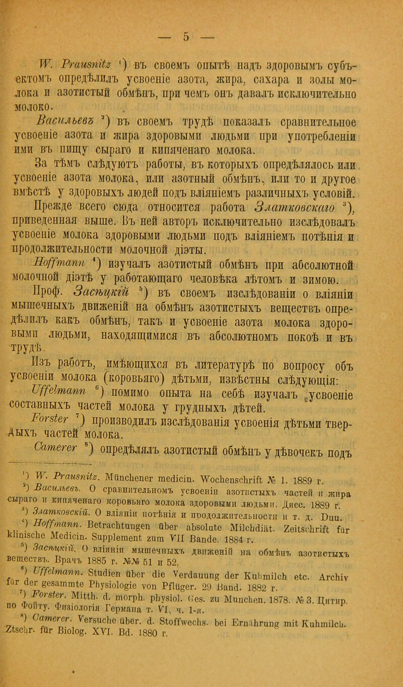Ж Ргаизпііг ') въ своемъ опытѣ надъ здоровымъ субъ- ектомъ опредѣлилъ усвоеніе азота, жира, сахара и золы мо- лока и азотистый обмѣиъ, при чемъ онъ давалъ исключительно молоко. Васнльевъ ') въ своемъ трудѣ показалъ сравнительное усвоеніе азота и жира здоровыми людьми при употребленіи ими въ пищу сыраго и кипяченаго молока. За тѣмъ слѣдуютъ работы, въ которыхъ опредѣлялось или усвоеніе азота молока, или азотный обмѣнъ, или то и другое вмѣстѣ у здоровыхъ людей подъ вліяніемъ различныхъ уоловій. Прежде всего сюда относится работа Златковскаго 3), приведенная выше. Въ ней авторъ исключительно изслѣдовалъ усвоеніе молока здоровыми людьми подъ вліяніемъ потѣнія ж продолжительности молочной діэты. Исфшпп 4) изучалъ азотистый обмѣнъ при абсолютной молочной діэтѣ у работающаго человѣка лѣтомъ и зимою. Проф. Засѣцкт ъ) въ своемъ изслѣдованіи о вліяніи мышечныхъ движеній на обмѣнъ азотистыхъ веществъ опре- дѣлилъ какъ обмѣнъ, такъ и усвоеніе азота молока здоро- выми людьми, находящимися въ абсолютномъ покоѣ и въ трудѣ. Изъ работъ, имѣющихся въ литературѣ по вопросу объ усвоеніи молока (коровьяго) дѣтьми, извѣстны слѣдующія: Щеітапп 6) помимо опыта на себѣ изу^алъ -усвоеніе составныхъ частей молока у грудныхъ дѣтей. Рогзіег 7) производилъ изслѣдованія усвоенія дѣтьми твер- Аыхъ частей молока. Сатегег 8) опредѣлялъ азотистый обмѣнъ у дѣвочекъ подъ О т Ргаизпііг. МцпсЬепег тейісіп. ЛѴосЬепзсЬгій № 1. 1889 г. а) Васильева О сравнительном* усвоеніп азотистыхъ частей ц жпра сыраго и кипяченаго коровьяго молока здоровыми людьми. Дисс. 1889 г. 3) Златіювскій. О вліяніи нотѣнія и продолжительности и т. д. Бші і ѵ • ВоѴмапп. ВеігасЬіипёеп йЬег аЪзоІиіе МіІсЬЙІаі. 2еіІ8сЬгіЙ Гиг ЛІішзсЬе Мейіеіп. Вирріетепі гит УП Ванйе. 1884 г. &) ЗасіъШй. О вліпніи мышечпыхъ двнженіГг на обмѣнъ азотпстыхъ веществъ. Врачъ 1885 г. №№ 51 и 52. •) ТТГГеІтапп. ЗіиЙіеп йЪег сііе ѴегЙаиип§ Йег КиІ.шіІсЬ еіс. АгсЬіѵ іиг^йег веаатшіе РЬузіоІодіе ѵоп Рііиеег. 29 ВапЙ. 1882 г. ) Рогзіег. МШ. Й. тогрЬ. рііузіоі. Веві ги МипсЬеп. 1878. № 3. Цнтнр. по ФоЙту. Физіологія Германа т. VI, ч. 1-я. -7* ? Са™е™г- ^егвисЬе йЬег. Й. ЗЮпѴесІіз. Ьеі ВшЫтпа тіі КиптіІсЬ. .2І8СІ1Г. «1г Вю1оё. XVI. Вй. 1880 г.