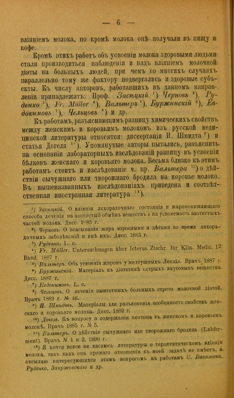 вліяніемъ молока, но кромѣ молока онѣ получали въ пищу и КОфс Кромѣ этихъ работъ объ усвоеніи молока здоровыми людьми стали производиться наблюденія и надъ вліяпіемъ молочной діэты на больныхъ людей, при чемъ во многихъ случаяхъ параллельно тому же фактору подвергались и здоровые субъ- екты. Къ числу авторовъ, работавшихъ въ данномъ наврав* леыіи принадлежав: Проф. Засѣцкгй ') Черновъ % Ту- денко 3), Рг. МіШег 4), Вальтеръ ), Вуржгіпскгй 6), Ев- докимовд 7), Чельцовъ в) и др. Къ работамъ,разъясняющимъ разницу химическихъ свойствъ между женекимъ и коровьимъ молокомъ изъ русской меди- цинской литературы относятся: диссертація И. Шмидта 9) и статья Догеля '). Упомянутые авторы пытались, разъяснить на основаніи лабораторныхъ изслѣдованій разницу въ усвоеніи бѣлковъ женскаго и коровьяго молока. Весьма близко къэтимъ работамъ стоитъ и изслѣдованіе ч. пр. Вальтера п) о дѣіі- ствіи сычужнаго или творожнаго бродила на коровье молоко. Въ вышеназванныхъ изолѣдованіяхъ приведена и соответ- ственная иностранная литература Ѵ1\ м Засѣцкій. О вліявіи лпхорадочнаго состоянія и жаропонижающа™ способа леченія на азотистый обмѣнъ веществъ п на усвояемость азотнстыхъ частей молока. Дисс. 1^83 г. ') Черновъ. О всасывавіи жира взрослыми и дѣтьми во время лихора- дочныхъ забодѣвавій и внѣ ихъ. Дисс. 1883 г. а) Руденко. ій с. , *) Рг. МШІег. ИпіегзисЬивдеп йЪег Ісіегиз. 2ізсЪг. ійг Ыш. Месііс. 1- Вапй. 1887 г. . л_ «) Валътеръ. Объ усвоепіп жнровь у желтушныхъ. Лектя. Врач ь, 188/ г. •) Буржинскій. Матеріалъ къ діэтетикѣ сстрыхъ вкусовыхъ веществъ Дпсс. 1887 г. т) Евдокимовъ. Ь. с. . _ ») Чельцовъ. О леченін цынготиыхъ больныхъ строго молочной діэтов. Врачъ 1889 г. № 46. •» я ») И. Шмидтъ. Матеріалы для разъясненія особенности свойствъ жен- скаго и коровьяго молока. Дисс. 1882 г. .о) Догель. Къ вопросу о содержаніи пептона въ женскомъ и коровьемъ моюкѣ. Врачъ 1885 г. № 5. Вальтеръ. О дѣііствін сычужнаго или творожнаго бродила (ЬаЬГег- тпйпП Воачъ Я I и 2, 1890 г. Т ' 11 цочтн вовсе не касаюсь литературы о терапевтическое ваши* моло а, такъ какъ опа нрямаго отношспія къ моей задачЬ не пмѣегца отсылаю интересующихся этимъ воиросомъ къ работамъ С. Васильева. Руденко, Закржсвскаю и др.