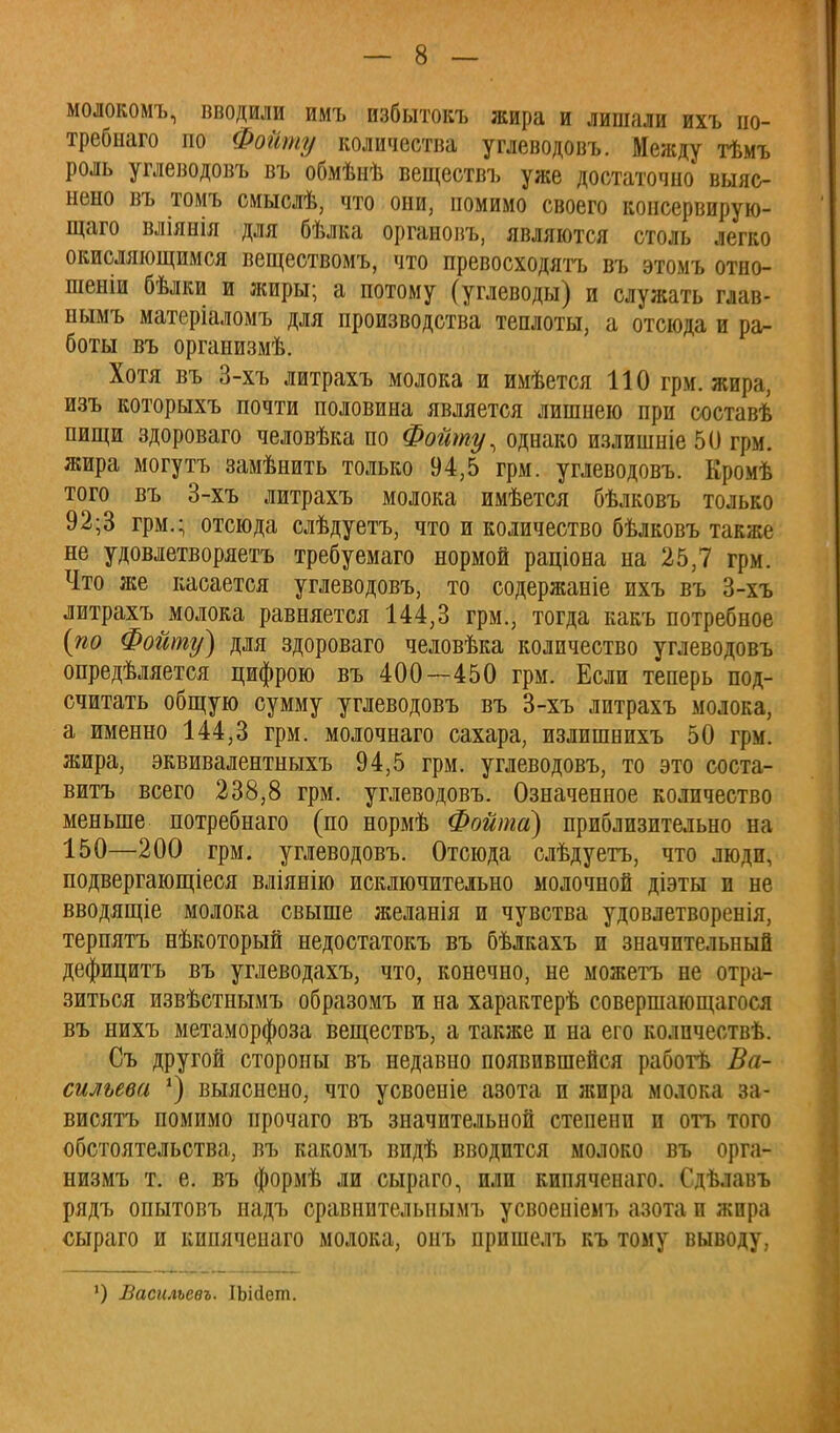 молокомъ, вводили имъ избытокъ жира и лишали ихъ по- требнаго по Фойту количества углеводовъ. Между тѣмъ роль углеводовъ въ обмѣнѣ веществъ уже достаточно выяс- нено въ томъ сиыслѣ, что они, помимо своего консервирую- щего вліянія для бѣлка органовъ, являются столь легко окисляющимся веществомъ, что превосходятъ въ этомъ отно- шеніи бѣлки и жиры; а потому (углеводы) и служать гдав- нымъ матеріаломъ для производства теплоты, а отсюда и ра- боты въ организмѣ. Хотя въ 3-хъ литрахъ молока и имѣется 110 грм. жира, изъ которыхъ почти половина является лишнею при составѣ пищи здороваго человѣка по Фойту, однако излишніе 5(3 грм. жира могутъ замѣнить только 94,5 грм. углеводовъ. Кромѣ того въ 3-хъ литрахъ молока имѣется бѣлковъ только 92;3 грм.; отсюда слѣдуетъ, что и количество бѣлковъ также не удовлетворяетъ требуемаго нормой раціона на 25,7 грм. Что же касается углеводовъ, то содержаніе ихъ въ 3-хъ литрахъ ^молока равняется 144,3 грм., тогда какъ потребное {по Фойту) для здороваго человѣка количество углеводовъ определяется цифрою въ 400—450 грм. Если теперь под- считать общую сумму углеводовъ въ 3-хъ литрахъ молока, а именно 144,3 грм. молочнаго сахара, излишнихъ 50 грм. жира, эквивалентныхъ 94,5 грм. углеводовъ, то это соста- вить всего 238,8 грм. углеводовъ. Означенное количество меньше потребнаго (по нормѣ Фойта) приблизительно на 150—200 грм. углеводовъ. Отсюда слѣдуетъ, что люди, подвергающееся вліянію исключительно молочной діэты и не вводящіе молока свыше желанія и чувства удовлетворенія, терпятъ нѣкоторый недостатокъ въ бѣлкахъ и значительный дефицитъ въ углеводахъ, что, конечно, не можетъ не отра- зиться извѣстнымъ образомъ и на характерѣ совершающагося въ нихъ метаморфоза веществъ, а также и на его колпчествѣ. Съ другой стороны въ недавно появившейся работѣ Ва- сильева *) выяснено, что усвоеніе азота и жира молока до висятъ помимо прочаго въ значительной степени и отъ того обстоятельства, въ какомъ видѣ вводится молоко въ орга- низмъ т. е. въ формѣ ли сыраго, или кипяченаго. Сдѣлавъ рядъ опытовъ надъ сравнителыіымъ усвоеніемъ азота и жира сыраго и кипяченаго молока, онъ пришелъ къ тому выводу, ') Васильевъ. ІЬійет.