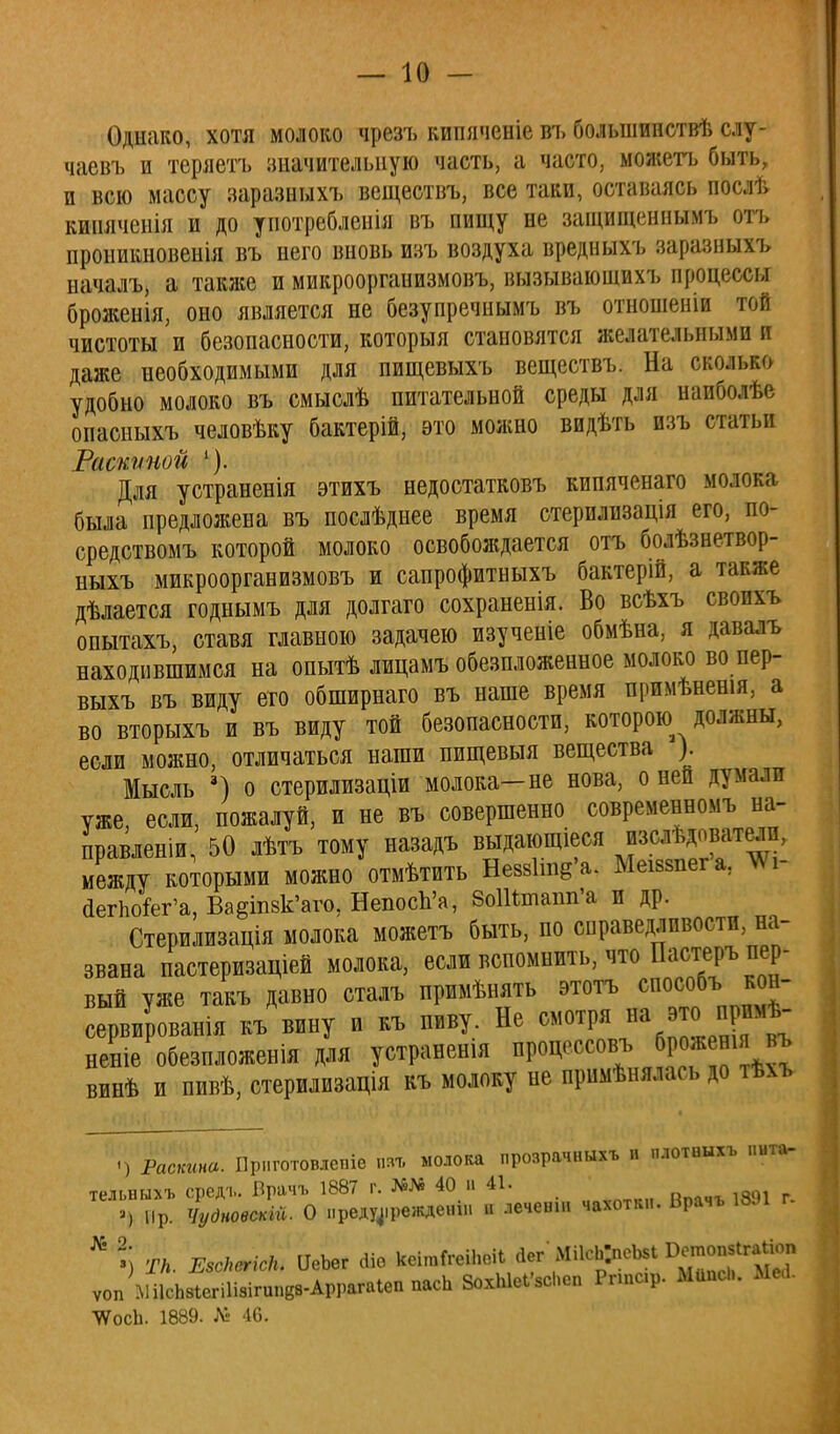 Однако, хотя молоко чрезъ кипяченіе въ большииствѣ слу- чаевъ и теряетъ значительную часть, а часто, можетъ быть, и всю массу заразныхъ веществъ, все таки, оставаясь послѣ киияченія и до употребленія въ пищу не защищеннымъ отъ проникновенія въ него вновь изъ воздуха вредныхъ заразныхъ началъ, а также и микрооргаиизмовъ, вызывающихъ процессы броженія, оно является не безупречнымъ въ отношеніи той чистоты и безопасности, которыя становятся желательными и даже необходимыми для пищевыхъ веществъ. На сколько удобно молоко въ смыелѣ питательной среды для напболѣе опасныхъ человѣку бактерій, это можно видѣть изъ статьи Расшшой Для устраненія этихъ недостатковъ кипяченаго молока была предложена въ послѣднее время стерилизація его, по- средствомъ которой молоко освобождается отъ болѣзнетвор- ныхъ микроорганизмовъ и сапрофитныхъ бактерій, а также дѣлается годнымъ для долгаго сохраненія. Во всѣхъ свопхъ опытахъ, ставя главною задачею изученіе обмѣна, я давалъ находившимся на опытѣ лицамъ обезпложенное молоко во пер- выхъ въ виду ето обширнаго въ наше время нримѣненія, а во вторыхъ и въ виду той безопасности, которою должны, если можно, отличаться наши пищевыя вещества ). Мысль 3) о стерилизаціи молока—не нова, о ней думали уже, если, пожалуй, и не въ совершенно современномъ на- правлен*, 50 лѣтъ тому назадъ выдающіеся изслѣдователп, между которыми можно отмѣтить НеюЪпв'а. Меікяіега, ТО- йегпо&г'а, Ваешвк'аго, НепосЪ'а, ЗоШшапп'а и др. Стерилизація молока можетъ быть, по справедливости, на- звана пастеризаціей молока, если вспомнить, что Пастеръ пер- вый уже такъ давно сталъ примѣнять этотъ способъ кон- сервировали къ вину и къ пиву. Не смотря на это прим* неніе обезпложенія для устранен* процессов!, брожешя въ винѣ и пивѣ, стерилизація къ молоку пе примѣнялась до іѣѵь <) Раскина. Прнготоыепіѳ паІ молока прозрачныхъ п плотвыхъ иита- телыннъ средг. Врачъ 1887 г. 40 и 41. >, пр. Чудновскт. О лреду4.режде«ін и лечеиш чахотки. Врачъ 18Л № % ТН. ЕзсЬегісН. ѴеЪег оЧо ДО** ^Ц^еиі О^^ ѵоп МІІсЬвІвгіІіигипвв-АррагаІвппасЬ 8охЫвІ'«Нвп Ргтср. Маис... МЫ. ^осЬ. 1889. 46.