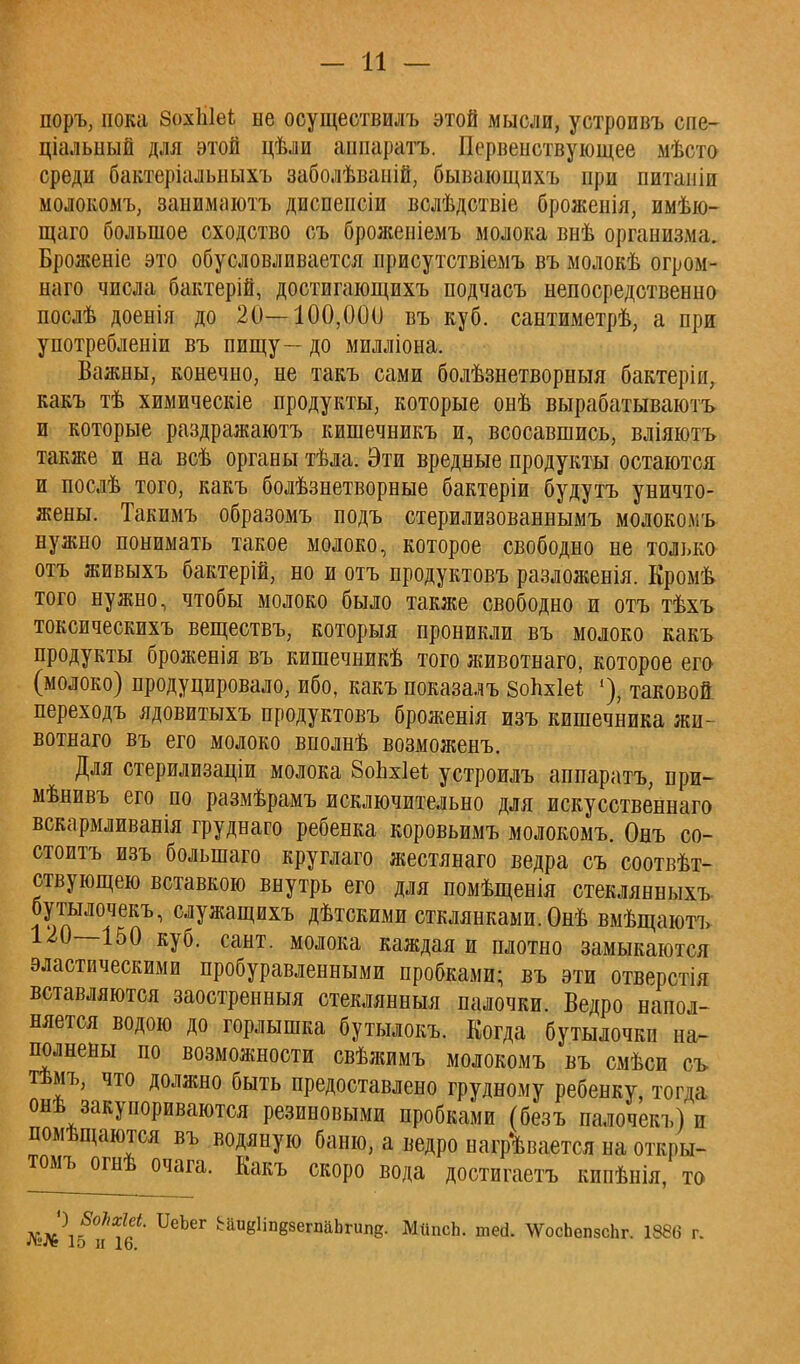 — И — поръ, пока ВохЫеЬ не осуществилъ этой мысли, устроивъ сие- ціальный для этой цѣли ашіаратъ. Первенствующее мѣсто среди бактеріальныхъ заболѣваній, бывающихъ при питаніп молокомъ, занимаютъ диспепсіи вслѣдствіе броженія, имѣю- щаго большое сходство съ броженіемъ молока внѣ организма. Броженіе это обусловливается присутствіемъ въ молокѣ огром- наго числа бактерій, достигающихъ подчасъ непосредственно послѣ доенія до 20—100,000 въ куб. сантиметрѣ, а при употребленіи въ пищу — до милліона. Важны, конечно, не такъ сами болѣзнетворныя бактеріи, какъ тѣ химическіе продукты, которые онѣ вырабатываютъ и которые раздражаютъ кишечникъ и, всосавшись, вліяютъ также и на всѣ органы тѣла. Эти вредные продукты остаются и послѣ того, какъ болѣзнетворные бактеріи будутъ уничто- жены. Такимъ образомъ подъ стерилизованнымъ молоколіъ нужно понимать такое молоко, которое свободно не только отъ живыхъ бактерій, но и отъ продуктовъ разложенія. Кромѣ того нужно, чтобы молоко было также свободно и отъ тѣхъ токсическихъ веществъ, которыя проникли въ молоко какъ продукты броженія въ кишечникѣ того животнаго, которое его (молоко) продуцировало, ибо, какъ показалъ Зопхіеі '), таковой, переходъ ядовитыхъ продуктовъ броженія изъ кишечника жи- вотнаго въ его молоко внолнѣ возможенъ. Для стерилизаціи молока ЗоЬхІе* устроилъ аппаратъ, при- мѣнивъ его по размѣрамъ исключительно для искусственнаго вскармливанія груднаго ребенка коровьимъ молокомъ. Онъ со- стоитъ изъ болынаго круглаго жестянаго ведра съ соотвѣт- ствующею вставкою внутрь его для помѣщенія стеклянныхъ бутылочекъ, служащихъ дѣтскими стоянками. Опѣ вмѣщаютъ 120—150 куб. сант. молока каждая и плотно замыкаются эластическими пробуравленными пробками; въ эти отверстія вставляются заостренныя стеклянныя палочки. Ведро напол- няется водою до горлышка бутылокъ. Когда бутылочки на- полнены по возможности свѣжимъ молокомъ въ смѣси съ тѣмъ, что должно быть предоставлено грудному ребенку, тогда онѣ закупориваются резиновыми пробками (безъ палочекъ) и помѣщаются въ водяную баню, а ведро нагревается на откры- тою, огнѣ очага. Какъ скоро вода достигаешь кипѣнія, то * ^5°^? ивЪеГ ^іпвзегпаЬгипе;. МііпсЬ. шей. ЛѴосЬепзсЬг. 1886 г. Л!Л» 10 и 16.
