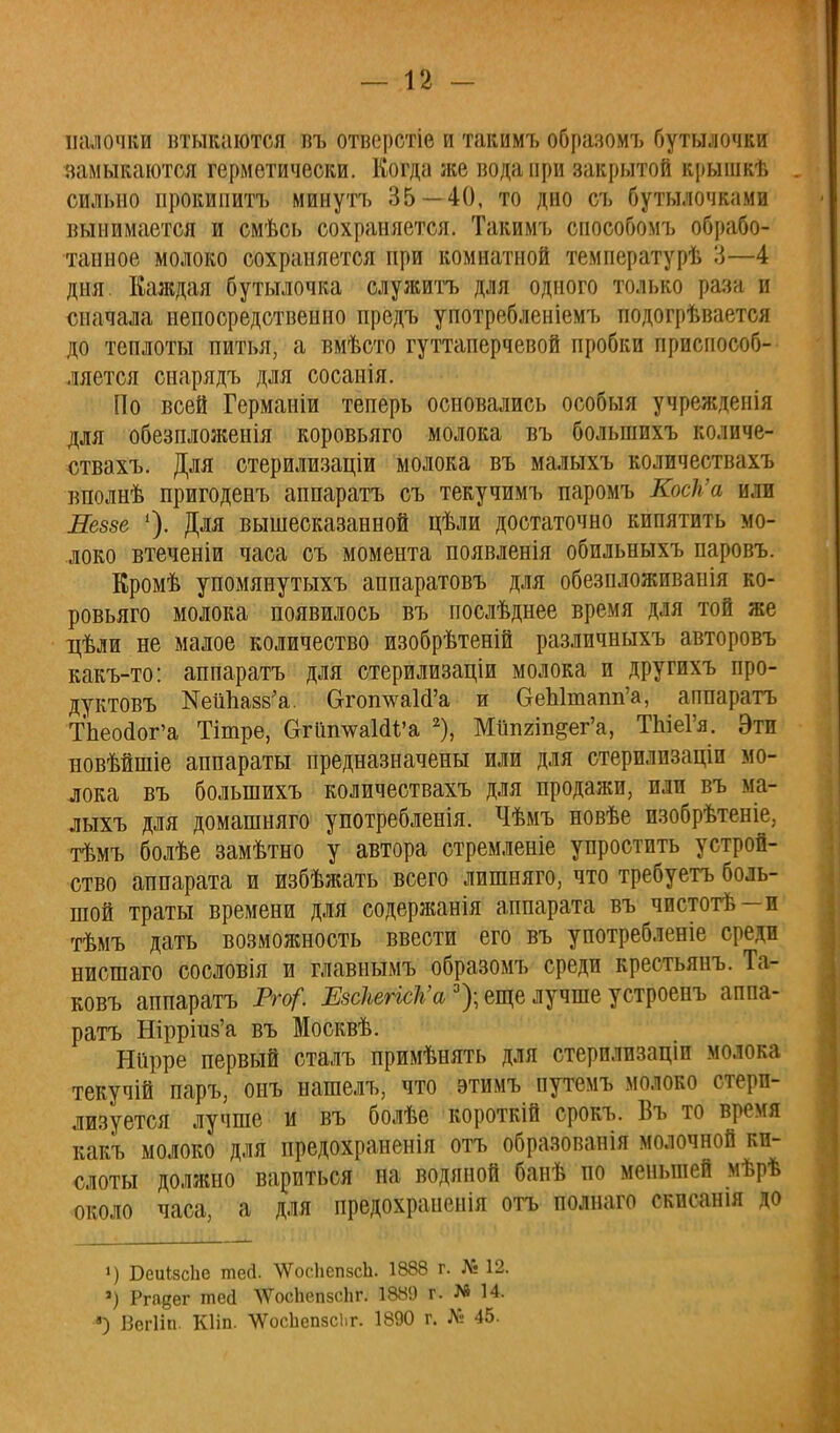 палочки втыкаются въ отверстіе и такимъ образомъ бутылочки замыкаются герметически. Когда же вода при закрытой крышкѣ сильно прокипитъ минутъ 35—40, то дно съ бутылочками вынимается и смѣсь сохраняется. Такимъ способомъ обрабо- танное молоко сохраняется при комнатной температурѣ 3—4 дня. Каждая бутылочка служить для одного только раза и сначала непосредственно предъ употребленіемъ подогрѣвается до теплоты питья, а вмѣсто гуттаперчевой пробки приспособ- ляется сиарядъ для сосанія. По всей Германіи теперь основались особыя учрежденія для обезпложенія коровьяго молока въ большихъ количе- ствахъ. Для стерилизаціи молока въ малыхъ количествахъ вполнѣ пригоденъ аппарата съ текучимъ паромъ КосК'а или Леззе '). Для вышесказанной цѣли достаточно кипятить мо- локо втеченіи часа съ момента появленія обпльныхъ паровъ. Кромѣ упомянутыхъ аппаратовъ для обезпложиванія ко- ровьяго молока появилось въ послѣднее время для той же цѣли не малое количество изобрѣтеній различныхъ авторовъ какъ-то: аппаратъ для стерилизаціи молока и другихъ про- дуктовъ КеііпазвѴ ОготшаШ'а и ОеЫтапп'а, аппаратъ Тпеойог'а Тітре, агіішѵаШ'а 2), Мшшп&ег'а, ТЫеГя. Эти новѣйшіе аппараты предназначены или для стерилизаціп мо- лока въ большихъ количествахъ для продажи, пли въ ма- лыхъ для домашняго употребленія. Чѣмъ новѣе пзобрѣтеніе, тѣмъ болѣе замѣтно у автора стремленіе упростить устрой- ство аппарата и избѣжать всего лишняго, что требуетъ боль- шой траты времени для содержанія аппарата въ чистотѣ—и тѣмъ дать возможность ввести его въ употребленіе среди нисшаго сословія и главнымъ образомъ среди крестьянъ. Та- ковъ аппаратъ Рго?. ЕзсІіегісѴа3); еще лучше устроенъ аппа- ратъ Шрршз'а въ Москвѣ. Ніірре первый сталъ примѣнять для стерилизаціи молока текучій паръ, онъ нашелъ, что этимъ путемъ молоко стери- лизуется лучше и въ болѣе короткій срокъ. Въ то время какъ молоко для предохраненія отъ образованія молочной ки- слоты должно вариться на водяной банѣ но меньшей мѣрѣ около часа, а для предохраиенія отъ полнаго скпсанія до ») БеиЬзсЬе тей. ^ѴѴосЬепзсЪ. 1888 г. № 12. ») Ргадег тесі ЧѴосЬепзсЬг. 1889 г. М 14. *) ІЗегІіп. КИп. 'ѴѴосЬепзсііг. 1890 г* № 45