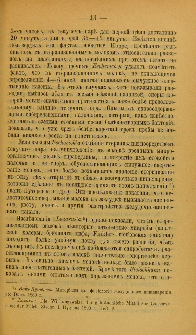 2-хъ часовъ, въ текучемъ парѣ для первой цѣли достаточно 20 минутъ, а для второй 35—45 минуть. Ев.сЪгісІі вполнѣ подтвердилъ эти факты, добытые Ніірре, продѣлавъ рядъ опытовъ съ стерилизованнымъ молокомъ относительно разво- докъ на пластинкахъ; на послѣднихъ при этомъ ничего не развивалось. Между прочимъ ЕзскепсЪ'у удалосъ подмѣтить фактъ, что въ стерилизованномъ молокѣ, не скисающемся впродолженіи 4—6 дней, иногда появлялось сычужное свер- тываніе казеина. Въ этихъ случаяхъ, какъ показывали раз- водки, имѣлось дѣло съ весьма нѣжной палочкой, споры ко- торой могли значительно противостоять даже болѣе продолжи- тельному вліянію текучаго пара. Опыты съ споросодержа- щими сибиреязвенными палочками, которыя, какъ извѣстно, считаются самыми стойкими среди болѣзнетворныхъ бактерій,- показали, что уже чрезъ болѣе короткій срокъ пробы не да- вали никакого роста на пластинкахъ. Если выводы Езскепск'а о вліяніи стерилизаціи посредствомъ текучаго пара на уничтоженіе въ молокѣ вредныхъ микро- организмовъ вполнѣ справедливы, то открытіе имъ стокойсти палочки и ея споръ, обусловливающихъ сычужное сверты- ваніе молока, еще болѣе возвышаетъ значеніе стерилизаціи въ виду тѣхъ открытій въ области желудочнаго пищеваренія, которыя сдѣланы въ послѣднее время въ этомъ направленіи ') (ванъ-Путеренъ и др.). Эти изслѣдованія показали, что не- достаточное свертываніе молока въ желудкѣ вызываетъ диспеп- сію, рвоту, поносъ и другія разстройства желудочно-кишеч- наго канала. Изслѣдованія Ьажгт'а *) однако показали, что въ стери- лизованномъ молокѣ нѣкоторые патогенные микробы (азіат- ской холеры, брюшнаго тифа, Еіпк1ег-Ргіог'овская запятая) находятъ болѣе удобную почву для своего развитія, чѣмъ въ сыромъ. Въ послѣднемъ онѣ побѣждаются сапрофитами, раз- вивающимися въ этомъ молокѣ значительно энергичнѣе пер- выхъ. Въ сильно кисломъ молокѣ нельзя было развить ка- кихъ либо патогенныхъ бактерій. Кромѣ того МеізсМштг по- казалъ своими опытами надъ зараженіемъ молока, что ста- еЬс1вйс\ттгРеНЪ' МаТерІаЛЫ ДЛЯ Фзіоло» желудочпаго шщеваренія г„п1} ^ІТ; Ш Шгкип8«™е йег 8еЬгаисЫісЬс Мі«е1 гиг Сопзегѵі- гипё йег МіІсЬ. 2ізсЬг. {. Нуеіепе 1890 г. ЫеСі. 2.