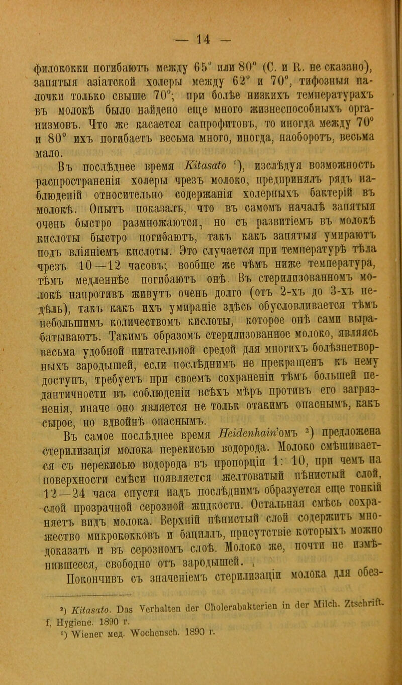 филококки погибаютъ между 65 или 80 (С. и К. не сказано), запятыя азіатской холеры между 62° и 70°, тифозныя па- лочки только свыше 70°; при болѣе низкихъ температурахъ въ молокѣ было найдено еще много жизнеспособныхъ орга- низмовъ. Что же касается сапрофитовъ, то иногда между 70° и 80° ихъ погибаетъ весьма много, иногда, наоборотъ, весьма мало. Въ послѣднее время КіЬазаіо '), изслѣдуя возможность распространенія холеры чрезъ молоко, иредпринялъ рядъ на- блюденій относительно содержанія холерныхъ бактерій въ молокѣ. Опытъ показалъ, что въ самомъ началѣ запятыя очень быстро размножаются, но съ развитіемъ въ молокѣ кислоты быстро погибаютъ, такъ какъ запятыя умпраютъ подъ вліяніемъ кислоты. Это случается при температурѣ тѣла чрезъ 10—12 часовъ; вообще же чѣмъ ниже температура, тѣмъ медленнѣе погибаютъ онѣ. Въ стерилизованномъ мо- локѣ напротивъ живутъ очень долго (отъ 2-хъ до 3-хъ не- дѣль), такъ какъ ихъ умираніе здѣсь обусловливается тѣмъ неболыпимъ количествомъ кислоты, которое онѣ сами выра- батываюсь. Такимъ образомъ стерилизованное молоко, являясь весьма удобной питательной средой для многихъ болѣзнетвор- ныхъ зародышей, если послѣднимъ не прекращенъ къ нему доступъ, требуетъ при своемъ сохраненіи тѣмъ большей пе- дантичности въ соблюденіи всѣхъ мѣръ противъ его загряз- ненія, иначе оно является не толы; отакимъ опаснымъ, какъ сырое, но вдвойнѣ опаснымъ. Въ самое послѣднее время ЛеШепМігіоиъ 2) предложена стерилизація молока перекисью водорода. Молоко смешивает- ся съ перекисью водорода въ пропорціи 1: 10, при чемъ на поверхности смѣси появляется желтоватый пѣнистый слой, 12—24 часа спустя надъ послѣднимъ образуется еще топкш слой прозрачной серозной жидкости. Остальная смѣсь сохра- няете видъ молока. Верхній пѣнистый слой содержите мно- жество микрококковъ и бациллъ, присутствіе которыхъ можно доказать и въ серозномъ слоѣ. Молоко же, почти не изме- нившееся, свободно отъ зародышей, і Покончивъ съ значеніемъ стерилпзацш молока для ооез- ) Шіазаіо. Баз ѴегЬаІіеп йег СЬоІегаЪакІегіеп іп Дег МІІсЬ. 2і5сЬгіЛ. Г, ВДепе. 1890 г ') \Ѵіепег мед. ЧУосЬспзсЬ. 1890 г.