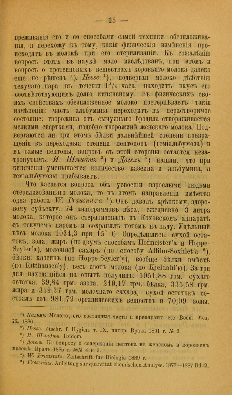 врежііванія его и со способами самой техники обезпложива- нія, я перехожу къ тому, какія физическія измѣненія про- исходить въ молокѣ при его стерилизаціи. Еъ сожалѣнію вопросъ этотъ въ наукѣ мало изслѣдованъ, при этомъ и вопросъ о протеиновыхъ веществахъ коровьяго молока далеко еще не рѣшенъ 1). Неззе *) подвергая молоко дѣйствію текучаго пара въ теченіи 13Л часа, находитъ вкусъ его соотвѣтствующимъ долго кипяченому. Въ физическпхъ сво- ихъ свойствахъ обезпложенное молоко претерпѣваетъ такія измѣненія: часть альбумина переходитъ въ нерастворимое состояніе; творожина отъ сычужнаго бродила створаживается мелкими свертками, подобно творожинѣ женскаго молока. Под- вергаются ли при этомъ бѣлки дальнѣйшей степени превра- щенія въ иереходныя степени пептоновъ (геміальбумоза) и въ самые пептоны, вопросъ съ этой стороны остается неза- тронутыми И. Шмидтъ 3) и Догель 4) нашли, что при кипяченіи уменьшается количество казеина и альбумина, а геміальбумозы прибываетъ. Что касается вопроса объ усвоеніи взрослыми людьми стерилизованнаго молока, то въ этомъ направленіи имѣется одна работа Ж РгаизпИг'а 5). Онъ давалъ крѣпкому, здоро- вому субъекту, 74 килограммовъ вѣоа, ежедневно 3 литра молока, которое онъ стерилизовалъ въ Еоховскомъ аппаратѣ съ текучемъ паромъ и сохранялъ потомъ на льду. Удѣльный вѣсъ молока 1034,3 при 15° С. Определялись: сухой оста- токъ, зола, жиръ (по двумъ способамъ Нойпеіз1;ег'а и Норре- 8еу1ег'а), молочный сахаръ (по способу АІШт-ЗохЫеѴа 6), бѣлки: казеинъ (по Норре 8еу1ег;у); вообще бѣлки вмѣстѣ (по ШМЬаизеп'у), весь азотъ молока (по КоеМаЫ'ю). Затри дня находящейся на опытѣ получилъ: 1051,88 грм сухаго остатка. 39,84 грм. азота, 240,17 грм. бѣлка, 335,58 грм. жира и 359,37 грм. молочнаго сахара, сухой остатокъ со- «тоялъ изъ 981,79 органическихъ веществъ и 70,09 золы. О Лальмъ. Молоко, его составішя части й препараты еіс Воен. Мед. Ж. 1886. а) Неззе. 2«8сЬг. I Иудіеп. т. IX, цнтир. Врача 1891 г. № 2. а) И. Шмидтъ. ІЫ<іет. *) Догель. Еъ вопросу о содержаніп пептона въ жеискомъ п коровьемъ лолокѣ. Брачъ 1885 г. №№ 4 и 5. *) ТѴ. Ргаизтіг. 2еі{8сЬгііІ Гиг Віоіоціе 1889 г. •) Ргезепіиз. АпІеіЬипд зиг ^иап^Цаі; сіісгаізсііеп Аиаіузе. 1877—1887 Всі. 2.