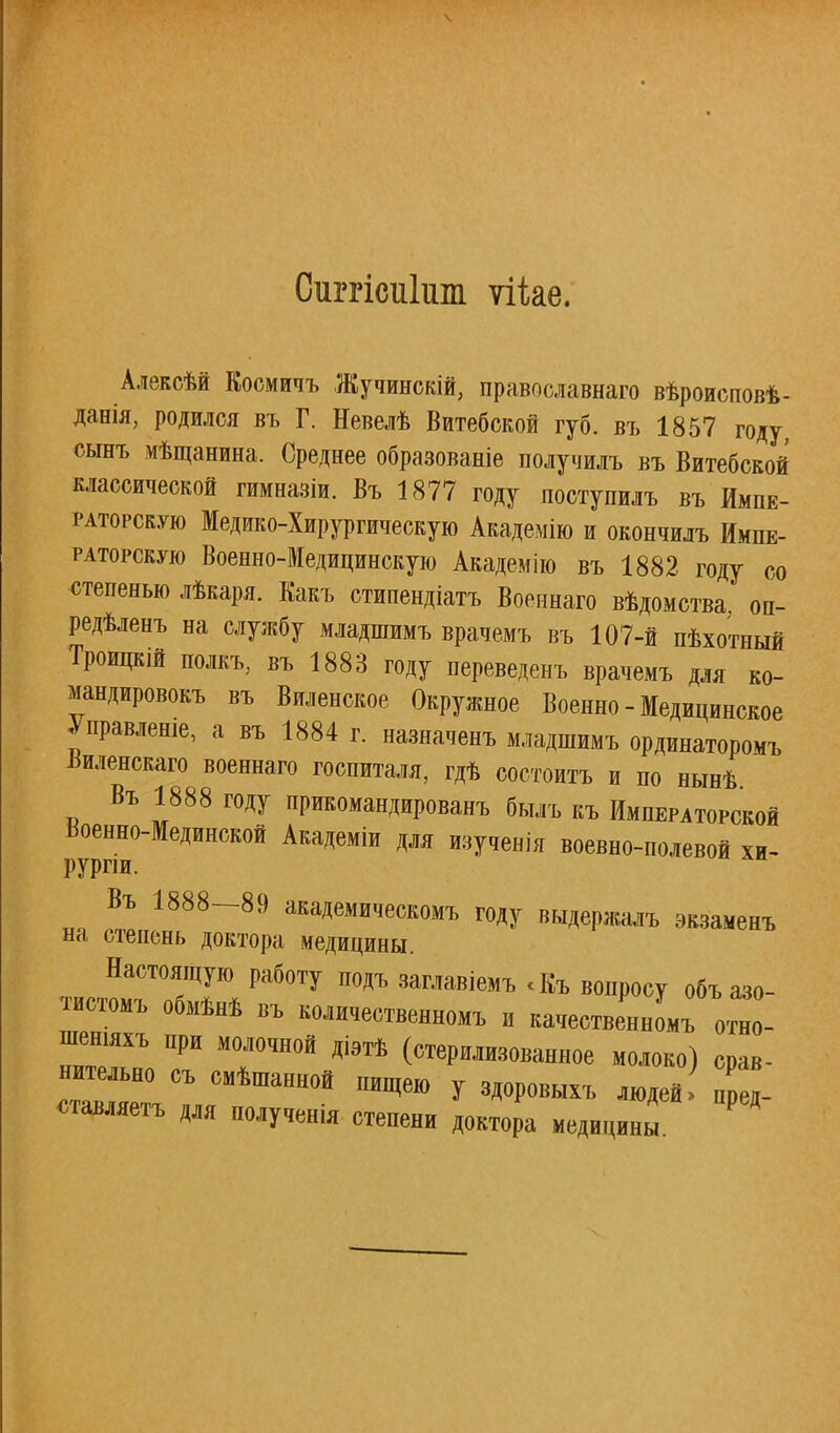 \ Сиггісиііш ѵііае. Алексѣй Коомичъ Жучинекій, православнаго вѣроисповѣ- данія, родился въ Г. Невелѣ Витебской губ. въ 1857 году, сынъ мѣщанина. Среднее образованіе получилъ въ Витебской классической гимназіи. Въ 1877 году поступилъ въ Импе- раторскую Медико-Хирургическую Академію и окончилъ Импе- раторскую Военно-Медицинскую Академію въ 1882 году со степенью лѣкаря. Какъ стипендіатъ Военнаго вѣдомства, оп- редѣленъ на службу младшимъ врачемъ въ 107-й пѣхотный Троицкій полкъ, въ 1883 году переведенъ врачемъ для ко- мандировок въ Виленское Окружное Военно - Медицинское Управление а въ 1884 г. назначенъ младшимъ ординаторомъ Яиленокаго военнаго госпиталя, гдѣ состоитъ и по нынѣ Въ 1888 году прикомандированъ былъ къ Императорской Военно-Мединской Академіи для изученія воевно-полевой хи- рурпи. Въ 1888-89 академическомъ году выдержалъ экзаменъ на степень доктора медицины. Настоящую работу подъ заглавіемъ <Къ вопросу объазо- тистомъ обмѣнѣ въ количественномъ и качественной отно- шу при молочной діэтѣ (стерилизованное молоко) срав- нительно съ смѣшанной пищею у здоровыхъ людей пред- ставляем для полученія степени доктора медицины '