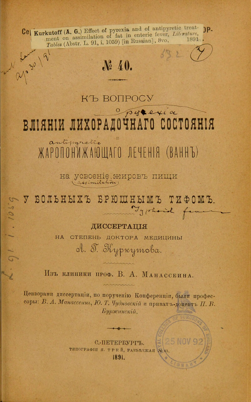 шепі оп аміпіііаііоп оі М и™™' ян (АЬвкг. Ь. 91, і. Ю59) [іпВшяші] ,_Вѵо. \ ' № 10. КЪ ВОПРОСУ БЛІЯНІИ ЛИХОРАДОЧНАГО СОСТОЯНІЯ ЖАРОПОНИЖАЮЩАГО ЛЕЧЕНІЯ (ВАННЪ) на усБоеше_.яеиров.ъ пищи У БОЛЬНЫХЪ БРЮШНЫШЪ ТИФОШЪ, ДИССЕРТАЦІЯ НА СТЕПЕНЬ ДОКТОРА МЕДИЦИНЫ Изъ клиники проф. В. А. Манассеина. Цензорами диссертаціи, по порученію Конференціп, былп профес- соры: Б. А. Манасссинъ, Ю. Т. ЧудновскііЧ п припатъ-доцентъ //. 7.'. Буржинскій. О.-ПЕТЕРБУРГЪ. ТИППГРАФІЯ Я. ТРКЙ, РАЗЪѢЧЖАЯ ^Ѵз, І89І. ѴЧ