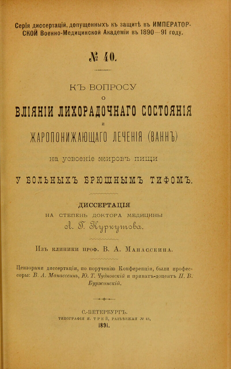 Серія диссертацій, допущенныхъ къ защитѣ въ ИМПЕРАТОР- СКОЙ Военно-Медицинской Анадеміи въ 1890—91 году. № 10, КЪ ВОПРОСУ о вліянш лихорадочнаго состоят и ЖАРОПОНИЖАЮЩИ) ЛЕЧЕНІЯ (ВАННЪ) на усвоеніе жировъ пищи У БОЛЬНЫХЪ БРЮШНЫШЪ ТИФОШЪ. ДИССЕРТАЦІЯ НА СТЕПЕНЬ ДОКТОРА МЕДИЦИНЫ Изъ клиники проф. В. А. Манассеина. Цензорами диссертаціи, по порученію Конференции, были профес- соры: Б. А. Манассеинъ, 10. Т. Чудновскій и приватъ-доцентъ П. Б. БуржинскШ. С.-ПЕТЕРВУРГЪ. ТИПОГРЛФІЯ Я. Т Р К Й, РАЗЪЫШАЯ Л> 43, 1891.