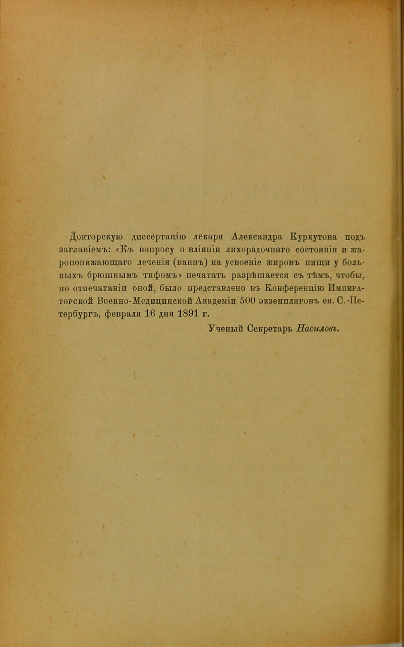 Докторскую диссертацію лекаря Александра Куркутова подо, заглавіемъ: «Къ вопросу о вліяніи лихорадочнаго состоянія п жа- ропонижающаго леченія (ваннъ) на усвоеніе жпровъ пищи у боль- ныхъ брюшнымъ тифомъ» печатать разрѣшается съ тѣмъ, чтобы, по отпечатаніи оной, было представлено въ Конференцію Импера- торской Военно-Медицинской Акадеыіи 500 экземпляровъ ея.С.-Пе- тербургъ, февраля 16 дня 1891 г. Ученый Секретарь Насиловъ.