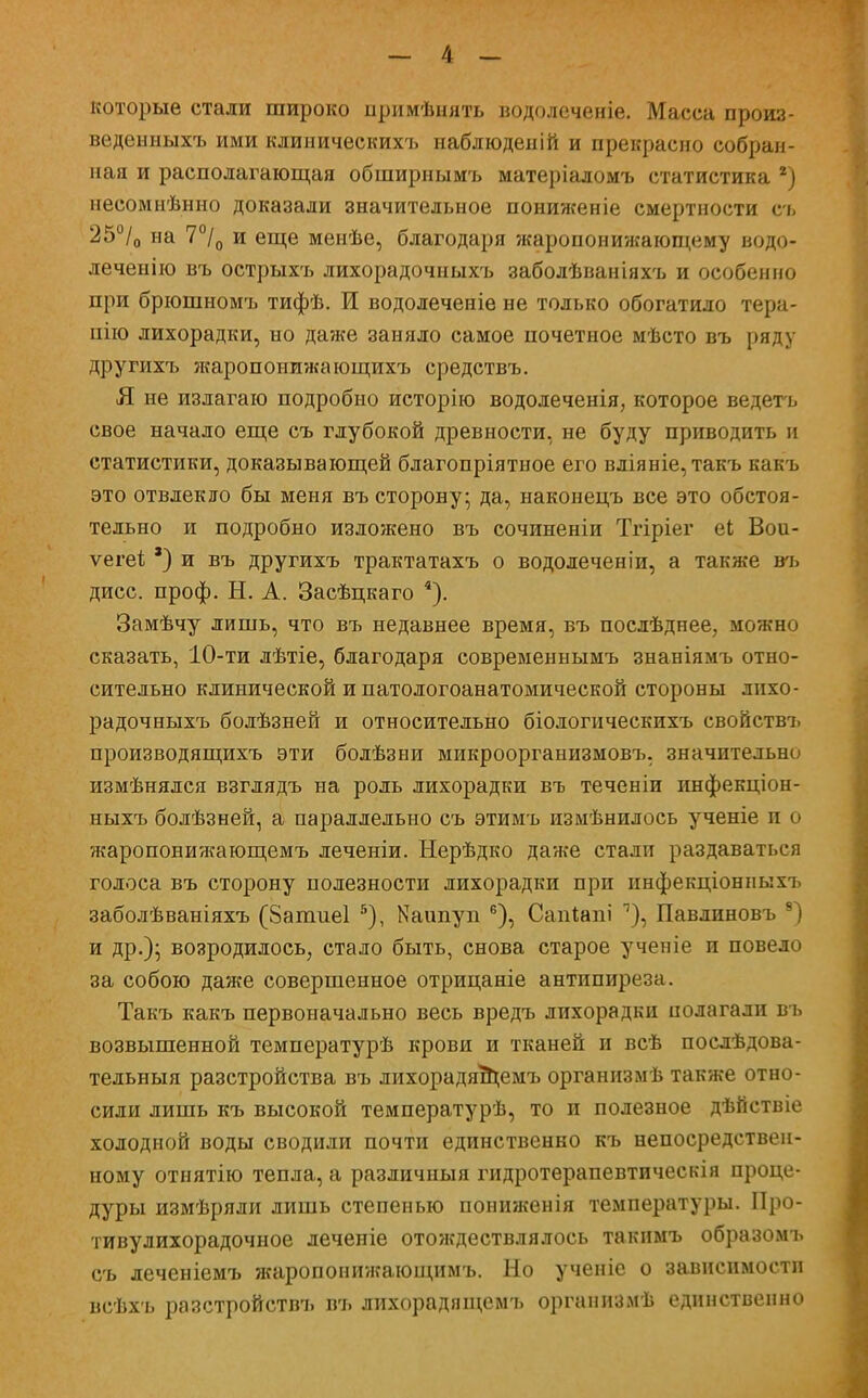 которые стали широко примѣнять водолеченіе. Масса произ- веденныхъ ими клиническихъ наблюденій и прекрасно собран- ная и располагающая обширнымъ матеріаломъ статистика 2) несомнѣнно доказали значительное пониженіе смертности съ 25°/0 на 7°/0 и еще менѣе, благодаря жаропонижающему водо- леченію въ острыхъ лихорадочныхъ заболѣваніяхъ и особенно при брюшномъ тифѣ. И водолеченіе не только обогатило тера- пію лихорадки, но даже заняло самое почетное мѣсто въ ряду другихъ ятропонижающихъ средствъ. Я не излагаю подробно исторію вододеченія, которое ведегь свое начало еще съ глубокой древности, не буду приводить и статистики, доказывающей благопріятное его вліяніе,такъ какъ это отвлекло бы меня въ сторону; да, наконецъ все это обстоя- тельно и подробно изложено въ сочиненіи Тгіріег еі Вои- ѵегеѣ *) и въ другихъ трактатахъ о водолеченіи, а также въ дисс. проф. Н. А. Засѣцкаго 4). Замѣчу лишь, что въ недавнее время, въ послѣднее, можно сказать, 10-ти лѣтіе, благодаря современнымъ знаніямъ отно- сительно клинической и патологоанатомической стороны лихо- радочныхъ болѣзней и относительно біологическихъ свойствъ производящихъ эти болѣзни микроорганизмовъ, значительно измѣнялся взглядъ на роль лихорадки въ теченіи инфекціон- ныхъ болѣзней, а параллельно съ этимъ измѣнилось ученіе п о жаропонижающемъ леченіи. Нерѣдко даже сталп раздаваться голоса въ сторону полезности лихорадки при инфекціонныхъ заболѣваніяхъ (Запшеі 5), Каітуп 6), Сапіапі ^), Павлиновъ 8) и др.); возродилось, стало быть, снова старое ученіе и повело за собою даже совершенное отрицаніе антипиреза. Такъ какъ первоначально весь вредъ лихорадки полагали въ возвышенной температурѣ крови и тканей и всѣ послѣдова- тельныя разстройства въ лихорадящемъ организмѣ также отно- сили лишь къ высокой температурѣ, то и полезное дѣйствіе холодной воды сводили почти единственно къ непосредствен- ному отиятію тепла, а различный гидротерапевтическія проце- дуры измѣряли лишь степенью пониженія температуры. Про- тивулихорадочное деченіе отождествлялось такимъ образомъ съ деченіемъ жаропонижающимъ. Но ученіе о зависимости всѣхъ разстройствъ въ лихорадящемъ органнзмѣ единственно