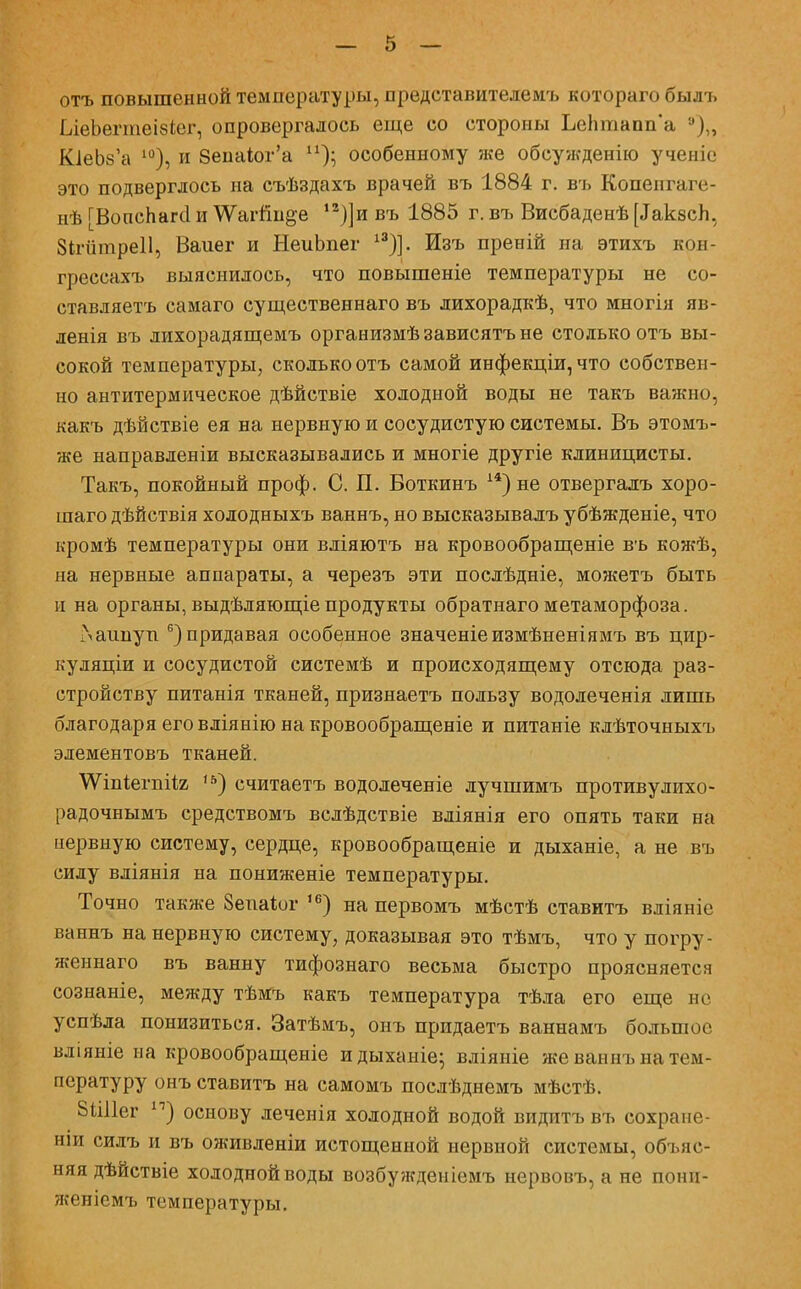 отъ повышенной температуры, представителемъ котораго былъ [леЪегтеівІег, опровергалось еще со стороны ЬеЬтапп'а '),, КіеЬза 10), и 8епаіог'а особенному же обсужденію ученіе это подверглось на съѣздахъ врачей въ 1884 г. въ Копенгаге- нѣ ГВопсЬагсІ и \Ѵагйн§,е 12)]и въ 1885 г. въ Висбаденѣ [ДакзсЬ, Зігптреіі, Ваиег и НеиЬпег 13)]. Изъ преній на этихъ кон- грессахъ выяснилось, что повышеніе температуры не со- ставляете самаго существеннаго въ лихорадкѣ, что многія яв- ленія въ лихорадящемъ организмѣ зависятъ не столько отъ вы- сокой температуры, сколько отъ самой инфекціи, что собствен- но антитермическое дѣйствіе холодной воды не такъ важно, какъ дѣйствіе ея на нервную и сосудистую системы. Въ этомъ- же направленіи высказывались и многіе другіе клиницисты. Такъ, покойный проф. С. П. Воткинъ 14) не отвергалъ хоро- шаго дѣйствія холодныхъ ваннъ, но высказывалъ убѣжденіе, что кромѣ температуры они вліяютъ на кровообращеніе въ кожѣ, на нервные аппараты, а черезъ эти послѣдніе, можетъ быть и на органы,выдѣляющіепродукты обратнагометаморфоза. і\ашіуп 6) придавая особенное значеніеизмѣненіямъ въ цир- куляціи и сосудистой системѣ и происходящему отсюда раз- стройству питанія тканей, признаетъ пользу водолеченія лишь благодаря его вліянію на кровообращеніе и питаніе клѣточныхъ элементовъ тканей. \ѴіпіегпіІ2 ,5) считаетъ водолеченіе лучшимъ противулихо- радочнымъ средствомъ вслѣдствіе вліянія его опять таки на нервную систему, сердце, кровообращеніе и дыханіе, а не въ силу вліянія на пониженіе температуры. Точно также 8епа*ог ,6) на первомъ мѣстѣ ставитъ вліяніе ваннъ на нервную систему, доказывая это тѣмъ, что у погру- женнаго въ ванну тифознаго весьма быстро проясняется сознаніе, между тѣмъ какъ температура тѣла его еще не успѣла понизиться. Затѣмъ, онъ придаетъ ваннамъ большое вліяніе на кровообращеніе идыханіе; вліяніе же ваннъ на тем- пературу онъ ставитъ на самомъ послѣднемъ мѣстѣ. 8Ш1ег п) основу леченія холодной водой видитъ въ сохране- на сидъ и въ оживленіи истощенной нервной системы, объяс- няя дѣйствіе холодной воды возбужденіемъ нервовъ, а не понп- женіемъ температуры.